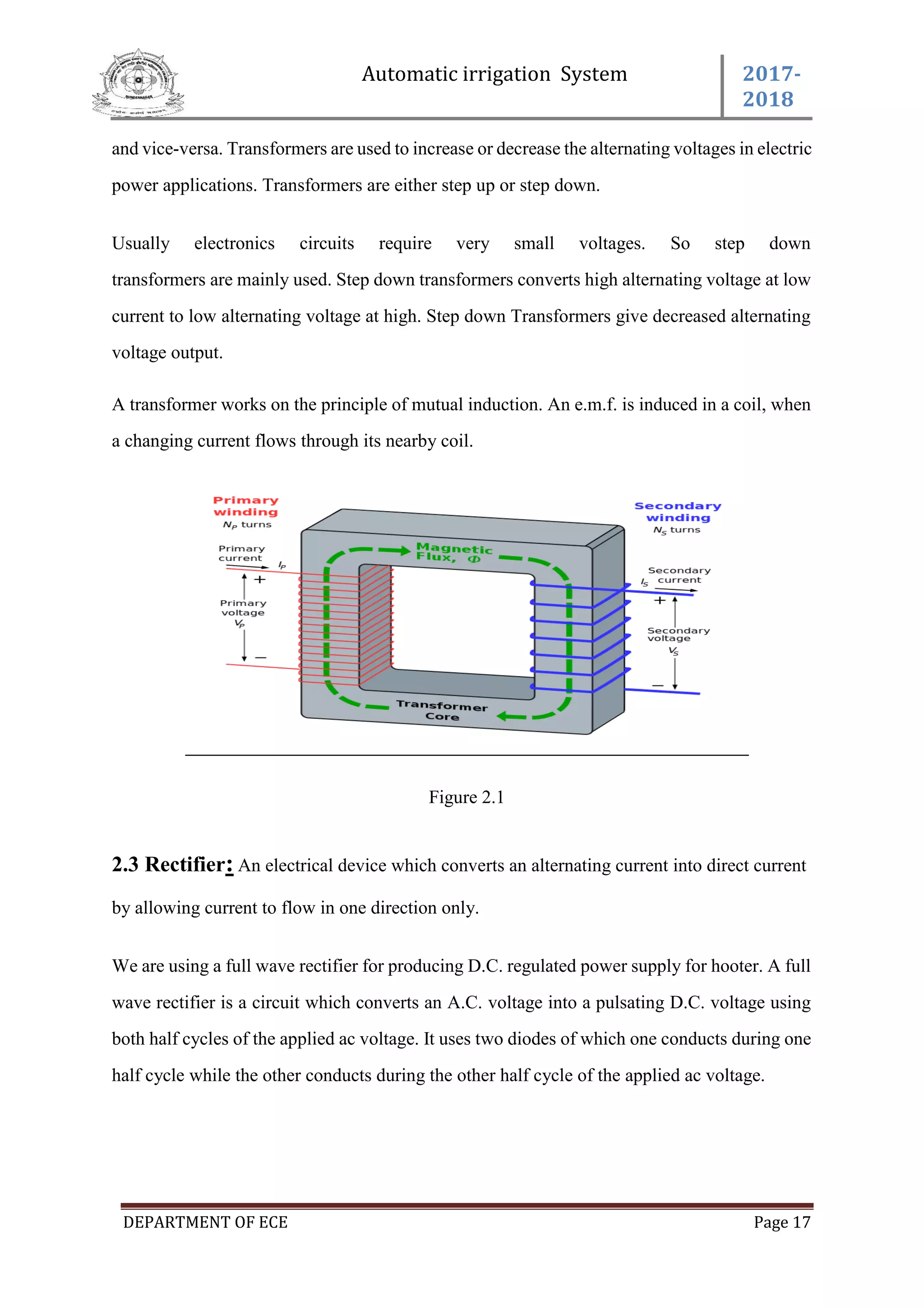 Automatic irrigation System 2017-
2018
DEPARTMENT OF ECE Page 17
and vice-versa. Transformers are used to increase or decrease the alternating voltages in electric
power applications. Transformers are either step up or step down.
Usually electronics circuits require very small voltages. So step down
transformers are mainly used. Step down transformers converts high alternating voltage at low
current to low alternating voltage at high. Step down Transformers give decreased alternating
voltage output.
A transformer works on the principle of mutual induction. An e.m.f. is induced in a coil, when
a changing current flows through its nearby coil.
Figure 2.1
2.3 Rectifier: An electrical device which converts an alternating current into direct current
by allowing current to flow in one direction only.
We are using a full wave rectifier for producing D.C. regulated power supply for hooter. A full
wave rectifier is a circuit which converts an A.C. voltage into a pulsating D.C. voltage using
both half cycles of the applied ac voltage. It uses two diodes of which one conducts during one
half cycle while the other conducts during the other half cycle of the applied ac voltage.
 