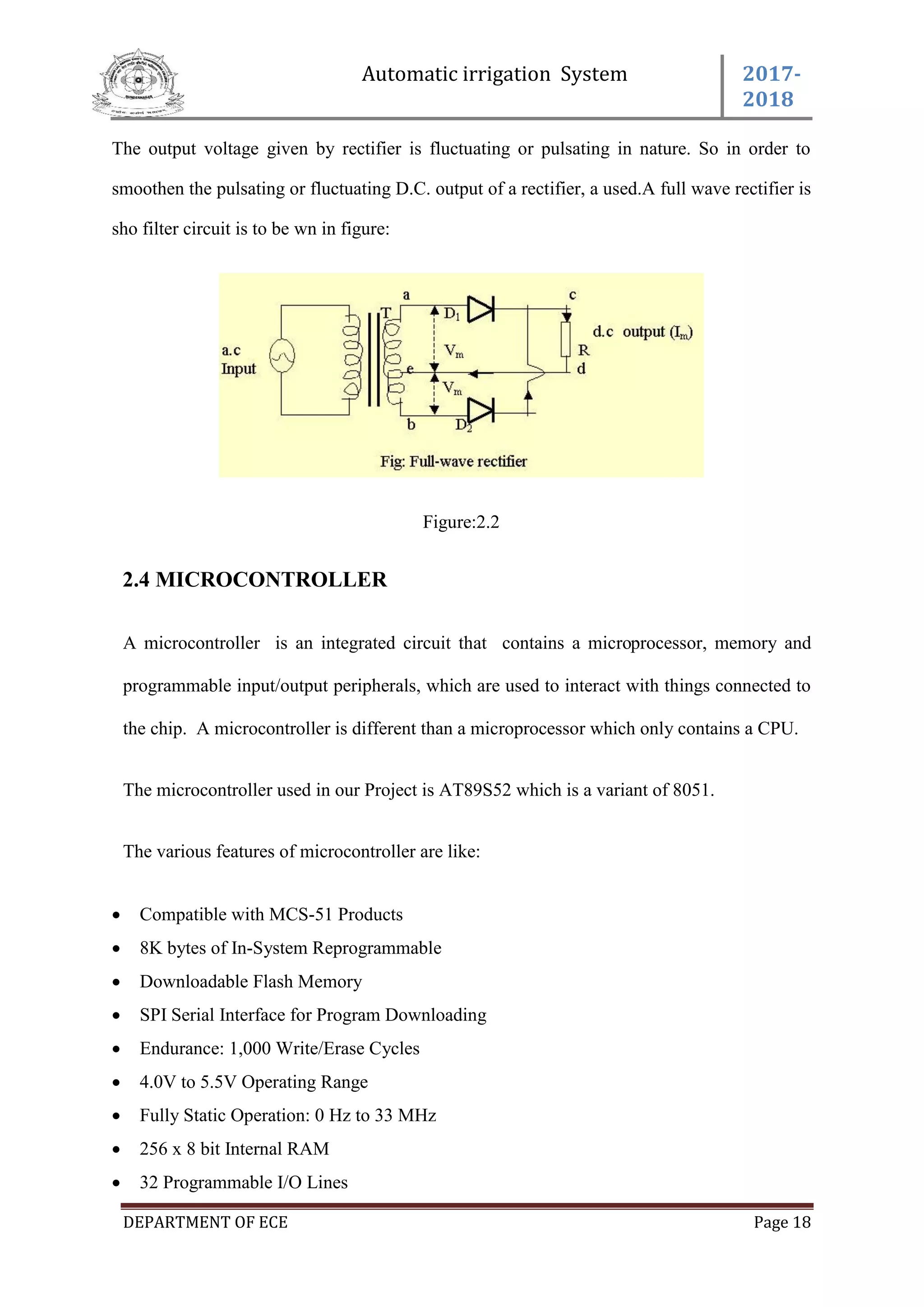 Automatic irrigation System 2017-
2018
DEPARTMENT OF ECE Page 18
The output voltage given by rectifier is fluctuating or pulsating in nature. So in order to
smoothen the pulsating or fluctuating D.C. output of a rectifier, a used.A full wave rectifier is
sho filter circuit is to be wn in figure:
Figure:2.2
2.4 MICROCONTROLLER
A microcontroller is an integrated circuit that contains a microprocessor, memory and
programmable input/output peripherals, which are used to interact with things connected to
the chip. A microcontroller is different than a microprocessor which only contains a CPU.
The microcontroller used in our Project is AT89S52 which is a variant of 8051.
The various features of microcontroller are like:
 Compatible with MCS-51 Products
 8K bytes of In-System Reprogrammable
 Downloadable Flash Memory
 SPI Serial Interface for Program Downloading
 Endurance: 1,000 Write/Erase Cycles
 4.0V to 5.5V Operating Range
 Fully Static Operation: 0 Hz to 33 MHz
 256 x 8 bit Internal RAM
 32 Programmable I/O Lines
 