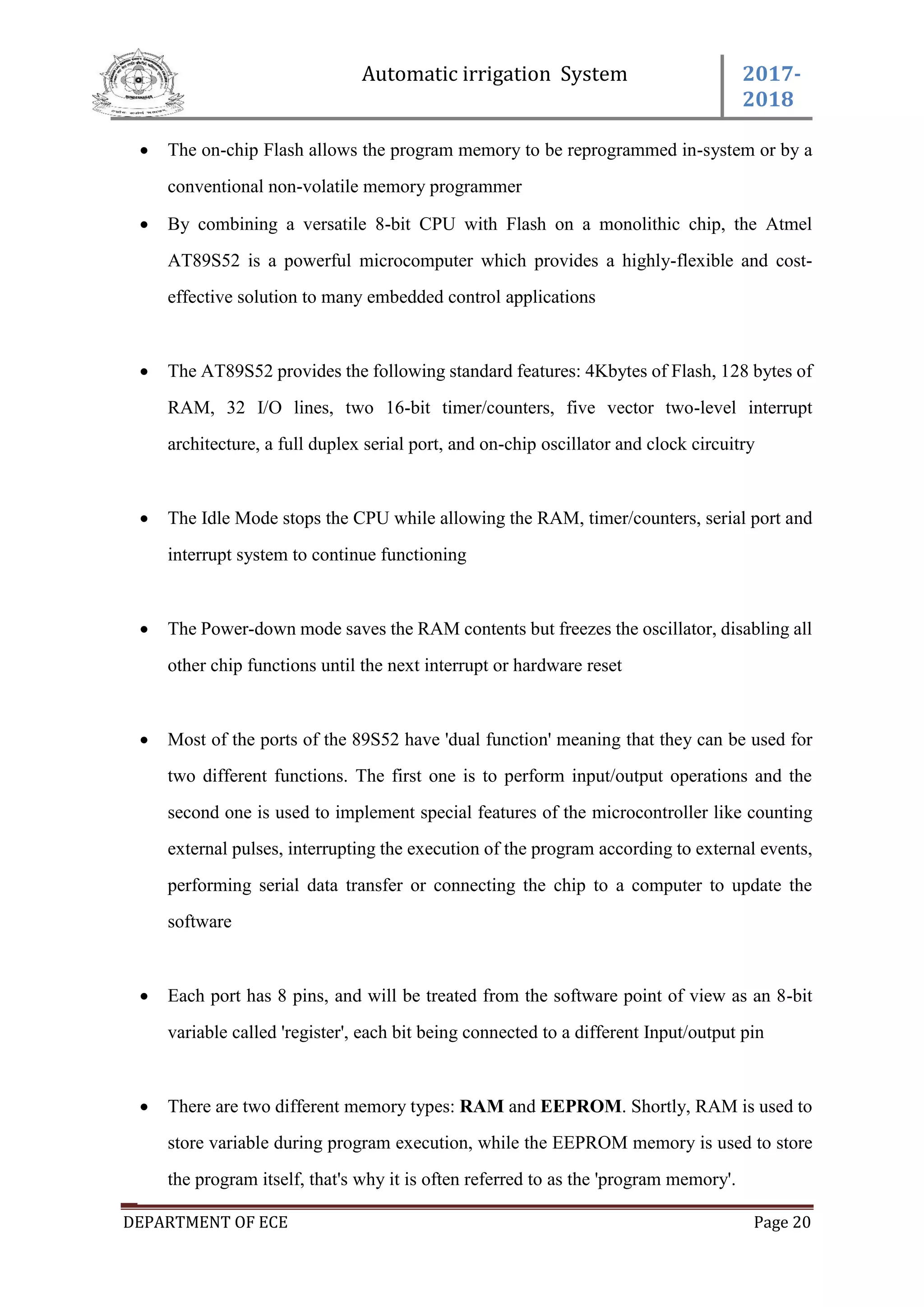 Automatic irrigation System 2017-
2018
DEPARTMENT OF ECE Page 20
 The on-chip Flash allows the program memory to be reprogrammed in-system or by a
conventional non-volatile memory programmer
 By combining a versatile 8-bit CPU with Flash on a monolithic chip, the Atmel
AT89S52 is a powerful microcomputer which provides a highly-flexible and cost-
effective solution to many embedded control applications
 The AT89S52 provides the following standard features: 4Kbytes of Flash, 128 bytes of
RAM, 32 I/O lines, two 16-bit timer/counters, five vector two-level interrupt
architecture, a full duplex serial port, and on-chip oscillator and clock circuitry
 The Idle Mode stops the CPU while allowing the RAM, timer/counters, serial port and
interrupt system to continue functioning
 The Power-down mode saves the RAM contents but freezes the oscillator, disabling all
other chip functions until the next interrupt or hardware reset
 Most of the ports of the 89S52 have 'dual function' meaning that they can be used for
two different functions. The first one is to perform input/output operations and the
second one is used to implement special features of the microcontroller like counting
external pulses, interrupting the execution of the program according to external events,
performing serial data transfer or connecting the chip to a computer to update the
software
 Each port has 8 pins, and will be treated from the software point of view as an 8-bit
variable called 'register', each bit being connected to a different Input/output pin
 There are two different memory types: RAM and EEPROM. Shortly, RAM is used to
store variable during program execution, while the EEPROM memory is used to store
the program itself, that's why it is often referred to as the 'program memory'.
 