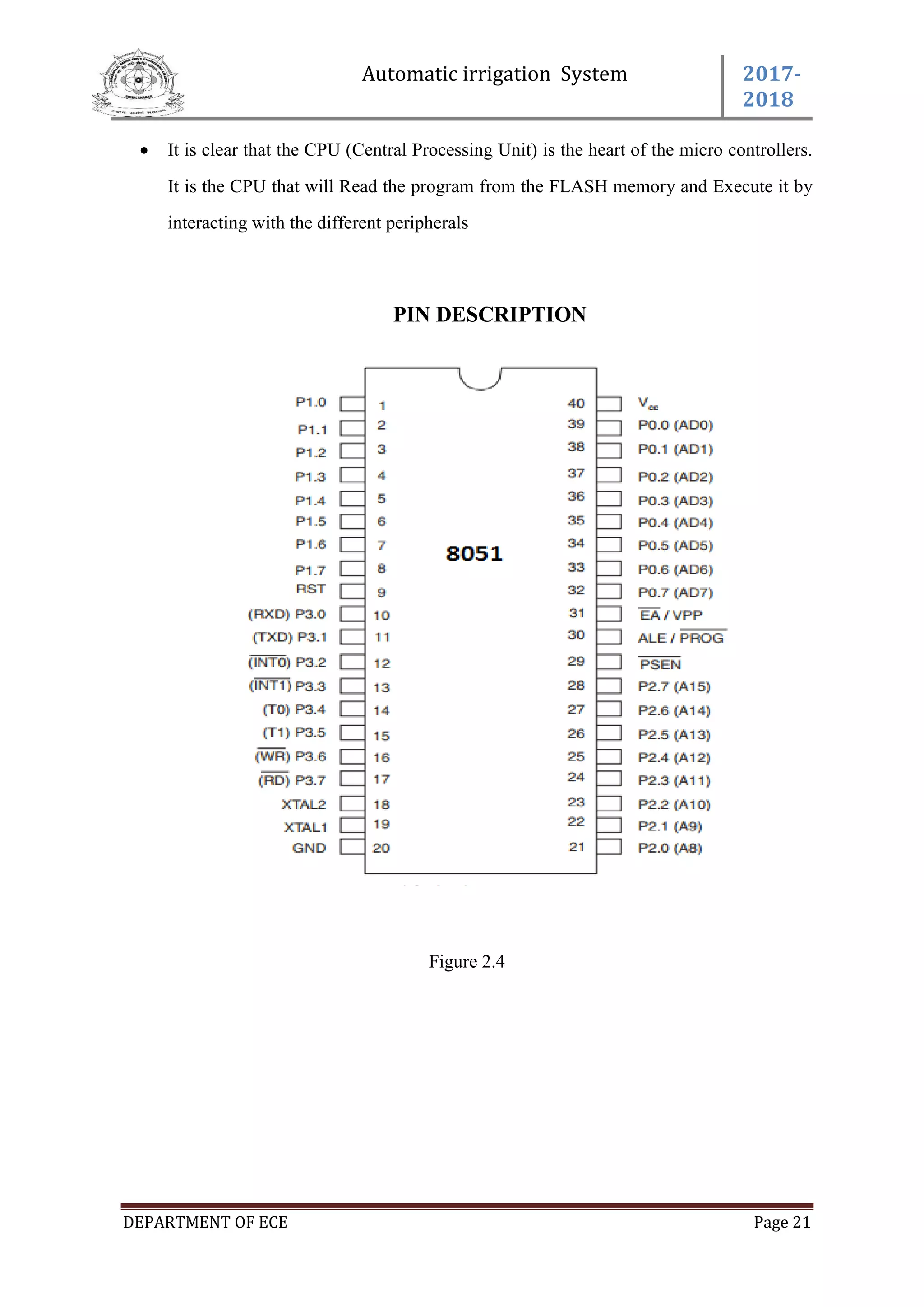 Automatic irrigation System 2017-
2018
DEPARTMENT OF ECE Page 21
 It is clear that the CPU (Central Processing Unit) is the heart of the micro controllers.
It is the CPU that will Read the program from the FLASH memory and Execute it by
interacting with the different peripherals
PIN DESCRIPTION
Figure 2.4
 