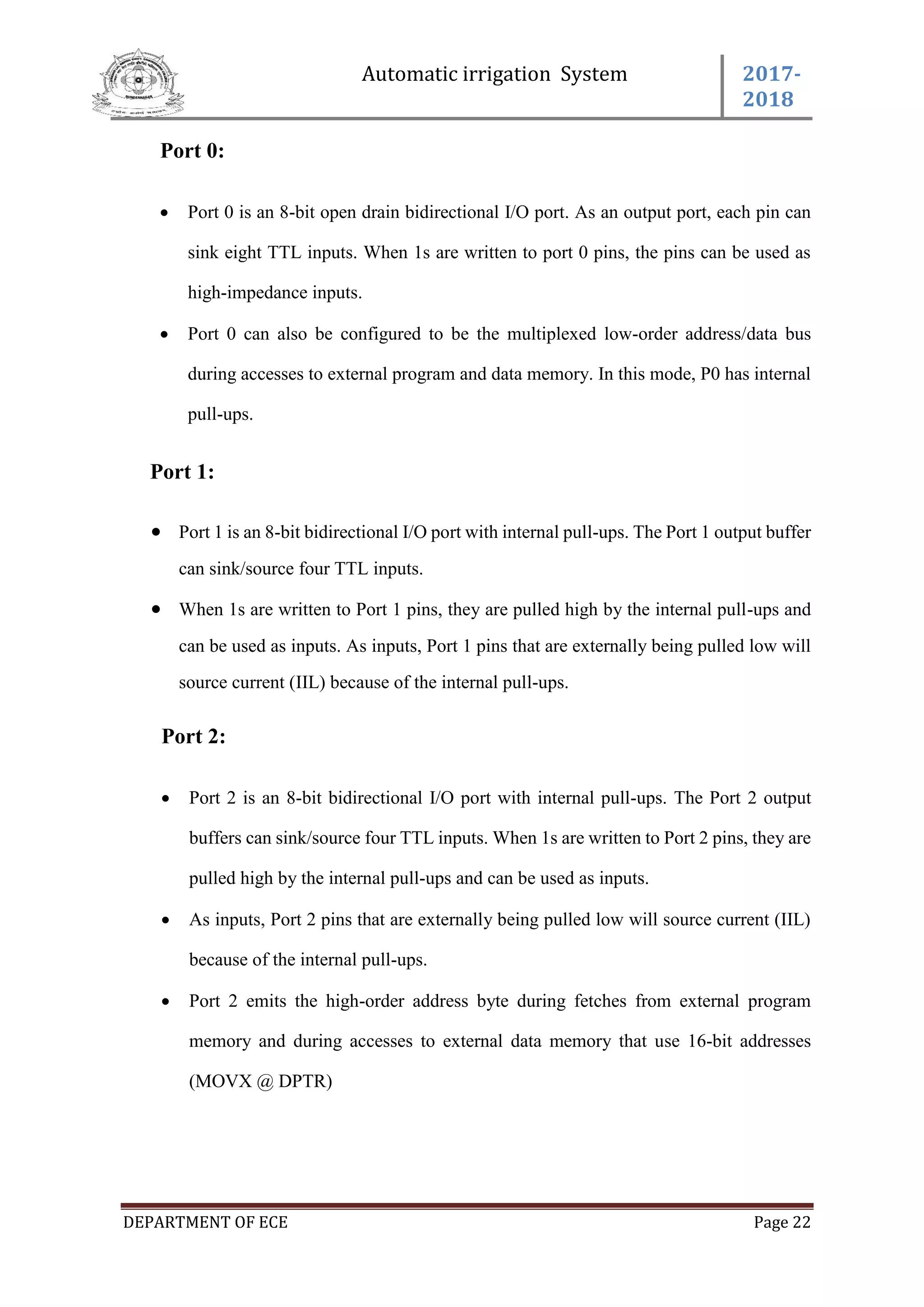 Automatic irrigation System 2017-
2018
DEPARTMENT OF ECE Page 22
Port 0:
 Port 0 is an 8-bit open drain bidirectional I/O port. As an output port, each pin can
sink eight TTL inputs. When 1s are written to port 0 pins, the pins can be used as
high-impedance inputs.
 Port 0 can also be configured to be the multiplexed low-order address/data bus
during accesses to external program and data memory. In this mode, P0 has internal
pull-ups.
Port 1:
 Port 1 is an 8-bit bidirectional I/O port with internal pull-ups. The Port 1 output buffer
can sink/source four TTL inputs.
 When 1s are written to Port 1 pins, they are pulled high by the internal pull-ups and
can be used as inputs. As inputs, Port 1 pins that are externally being pulled low will
source current (IIL) because of the internal pull-ups.
Port 2:
 Port 2 is an 8-bit bidirectional I/O port with internal pull-ups. The Port 2 output
buffers can sink/source four TTL inputs. When 1s are written to Port 2 pins, they are
pulled high by the internal pull-ups and can be used as inputs.
 As inputs, Port 2 pins that are externally being pulled low will source current (IIL)
because of the internal pull-ups.
 Port 2 emits the high-order address byte during fetches from external program
memory and during accesses to external data memory that use 16-bit addresses
(MOVX @ DPTR)
 