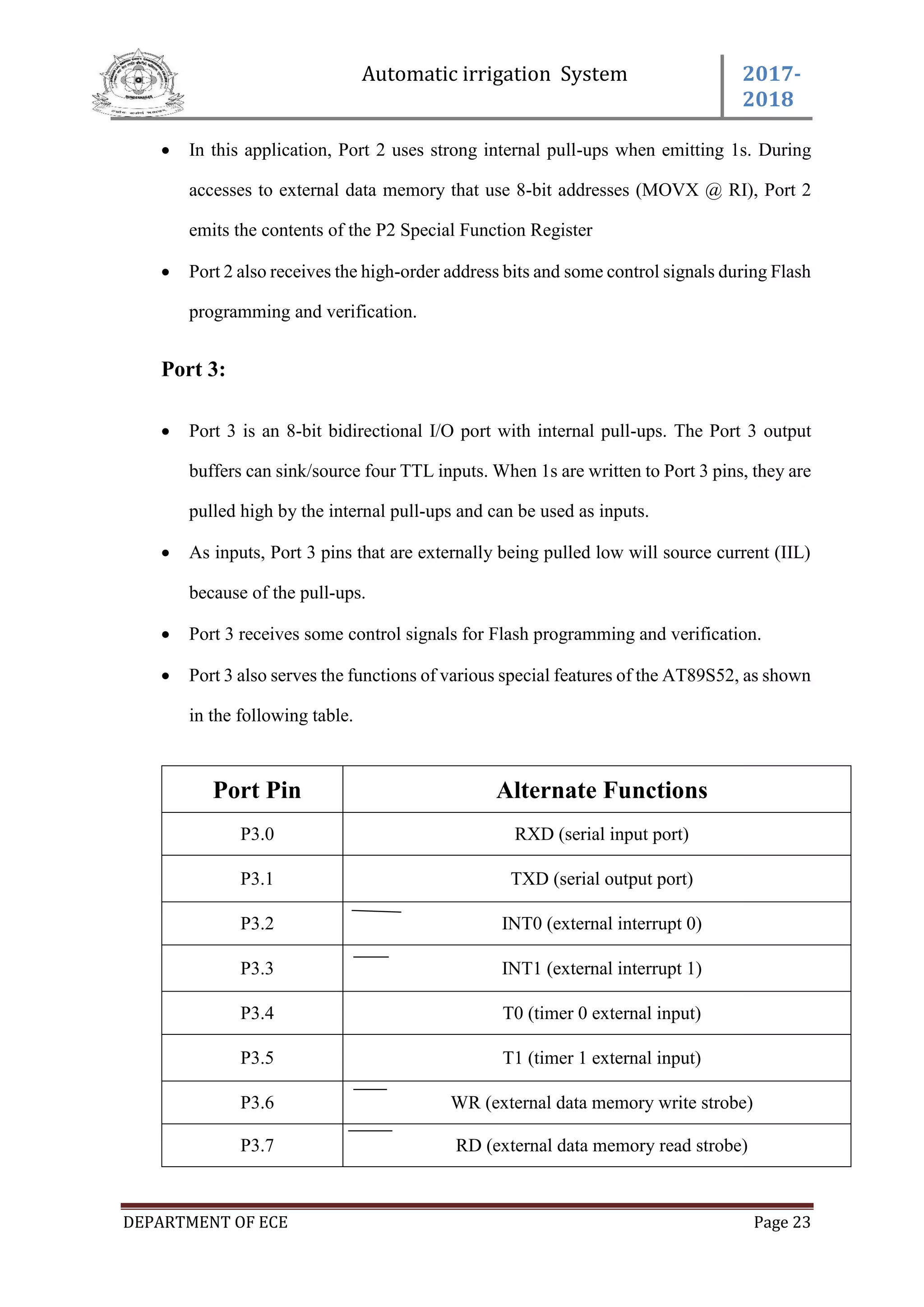 Automatic irrigation System 2017-
2018
DEPARTMENT OF ECE Page 23
 In this application, Port 2 uses strong internal pull-ups when emitting 1s. During
accesses to external data memory that use 8-bit addresses (MOVX @ RI), Port 2
emits the contents of the P2 Special Function Register
 Port 2 also receives the high-order address bits and some control signals during Flash
programming and verification.
Port 3:
 Port 3 is an 8-bit bidirectional I/O port with internal pull-ups. The Port 3 output
buffers can sink/source four TTL inputs. When 1s are written to Port 3 pins, they are
pulled high by the internal pull-ups and can be used as inputs.
 As inputs, Port 3 pins that are externally being pulled low will source current (IIL)
because of the pull-ups.
 Port 3 receives some control signals for Flash programming and verification.
 Port 3 also serves the functions of various special features of the AT89S52, as shown
in the following table.
Port Pin Alternate Functions
P3.0 RXD (serial input port)
P3.1 TXD (serial output port)
P3.2 INT0 (external interrupt 0)
P3.3 INT1 (external interrupt 1)
P3.4 T0 (timer 0 external input)
P3.5 T1 (timer 1 external input)
P3.6 WR (external data memory write strobe)
P3.7 RD (external data memory read strobe)
 