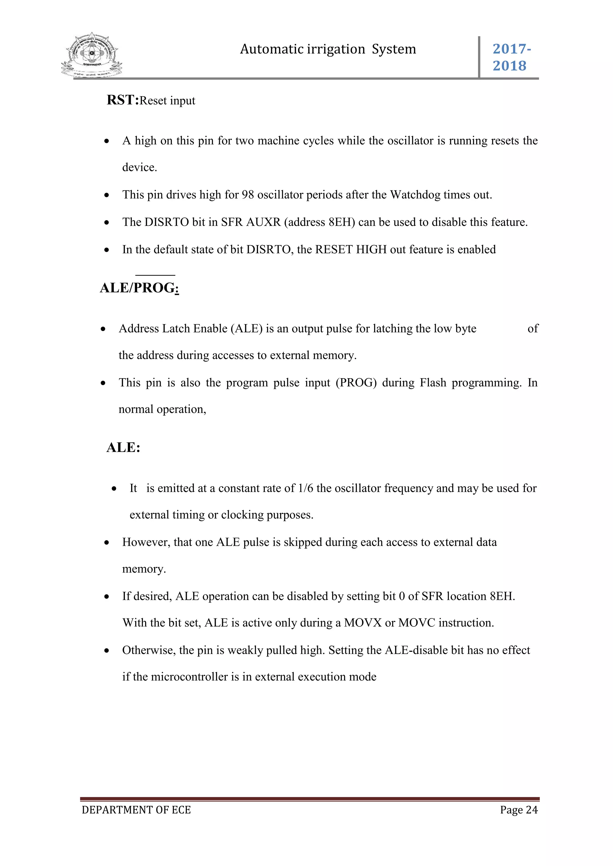 Automatic irrigation System 2017-
2018
DEPARTMENT OF ECE Page 24
RST:Reset input
 A high on this pin for two machine cycles while the oscillator is running resets the
device.
 This pin drives high for 98 oscillator periods after the Watchdog times out.
 The DISRTO bit in SFR AUXR (address 8EH) can be used to disable this feature.
 In the default state of bit DISRTO, the RESET HIGH out feature is enabled
ALE/PROG:
 Address Latch Enable (ALE) is an output pulse for latching the low byte of
the address during accesses to external memory.
 This pin is also the program pulse input (PROG) during Flash programming. In
normal operation,
ALE:
 It is emitted at a constant rate of 1/6 the oscillator frequency and may be used for
external timing or clocking purposes.
 However, that one ALE pulse is skipped during each access to external data
memory.
 If desired, ALE operation can be disabled by setting bit 0 of SFR location 8EH.
With the bit set, ALE is active only during a MOVX or MOVC instruction.
 Otherwise, the pin is weakly pulled high. Setting the ALE-disable bit has no effect
if the microcontroller is in external execution mode
 