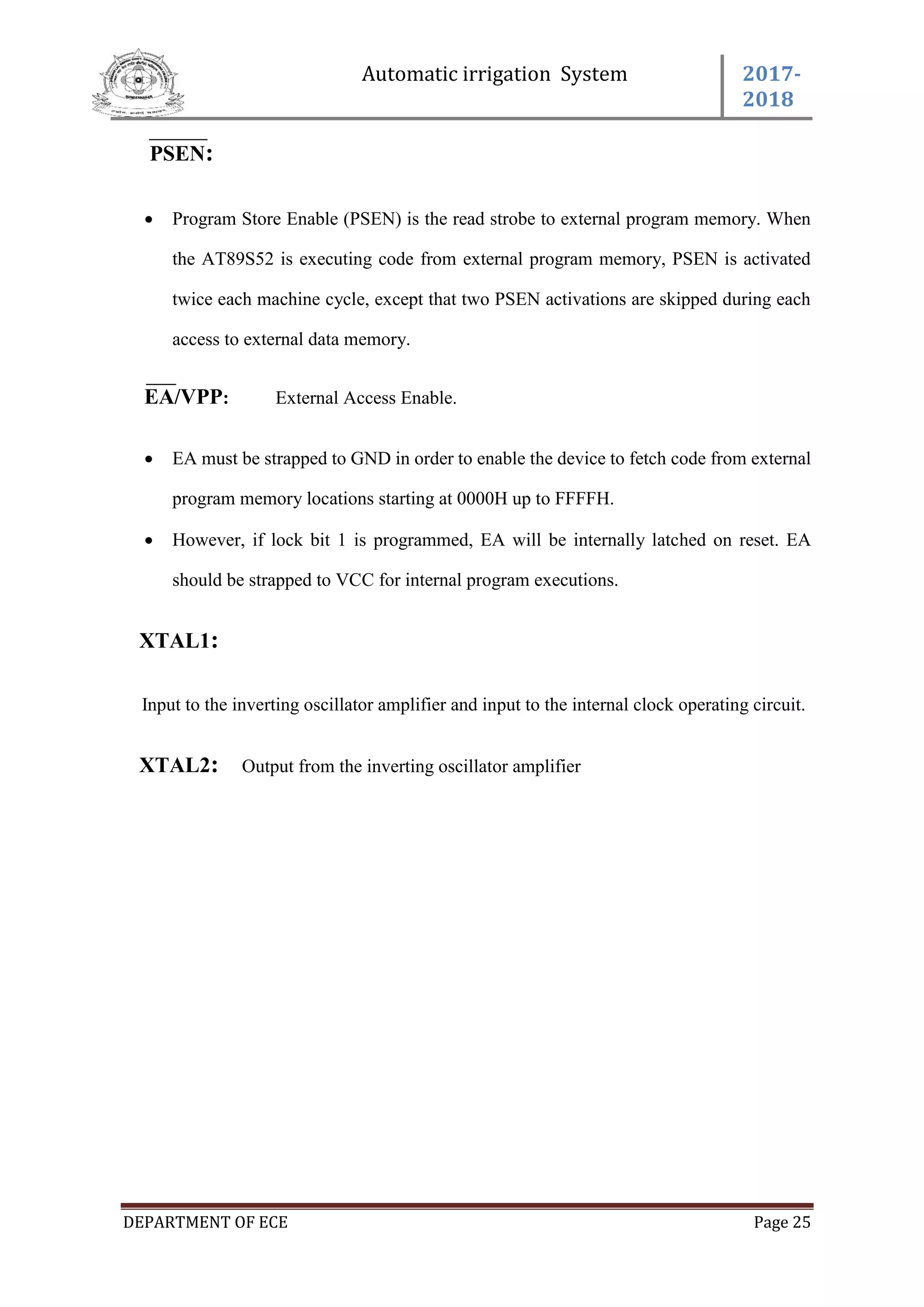 Automatic irrigation System 2017-
2018
DEPARTMENT OF ECE Page 25
PSEN:
 Program Store Enable (PSEN) is the read strobe to external program memory. When
the AT89S52 is executing code from external program memory, PSEN is activated
twice each machine cycle, except that two PSEN activations are skipped during each
access to external data memory.
EA/VPP: External Access Enable.
 EA must be strapped to GND in order to enable the device to fetch code from external
program memory locations starting at 0000H up to FFFFH.
 However, if lock bit 1 is programmed, EA will be internally latched on reset. EA
should be strapped to VCC for internal program executions.
XTAL1:
Input to the inverting oscillator amplifier and input to the internal clock operating circuit.
XTAL2: Output from the inverting oscillator amplifier
 
