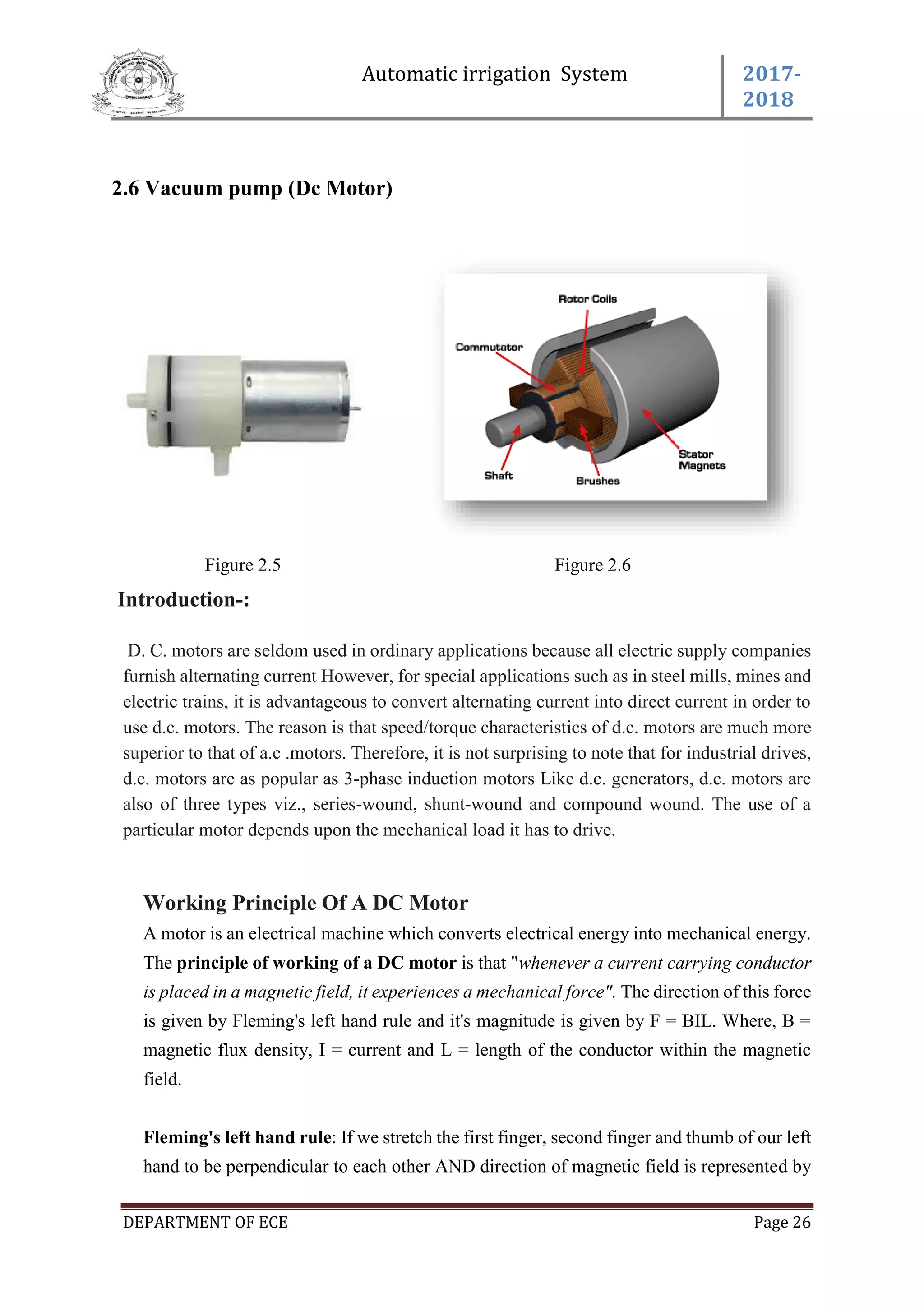 Automatic irrigation System 2017-
2018
DEPARTMENT OF ECE Page 26
2.6 Vacuum pump (Dc Motor)
Figure 2.5 Figure 2.6
Introduction-:
D. C. motors are seldom used in ordinary applications because all electric supply companies
furnish alternating current However, for special applications such as in steel mills, mines and
electric trains, it is advantageous to convert alternating current into direct current in order to
use d.c. motors. The reason is that speed/torque characteristics of d.c. motors are much more
superior to that of a.c .motors. Therefore, it is not surprising to note that for industrial drives,
d.c. motors are as popular as 3-phase induction motors Like d.c. generators, d.c. motors are
also of three types viz., series-wound, shunt-wound and compound wound. The use of a
particular motor depends upon the mechanical load it has to drive.
Working Principle Of A DC Motor
A motor is an electrical machine which converts electrical energy into mechanical energy.
The principle of working of a DC motor is that "whenever a current carrying conductor
is placed in a magnetic field, it experiences a mechanical force". The direction of this force
is given by Fleming's left hand rule and it's magnitude is given by F = BIL. Where, B =
magnetic flux density, I = current and L = length of the conductor within the magnetic
field.
Fleming's left hand rule: If we stretch the first finger, second finger and thumb of our left
hand to be perpendicular to each other AND direction of magnetic field is represented by
 
