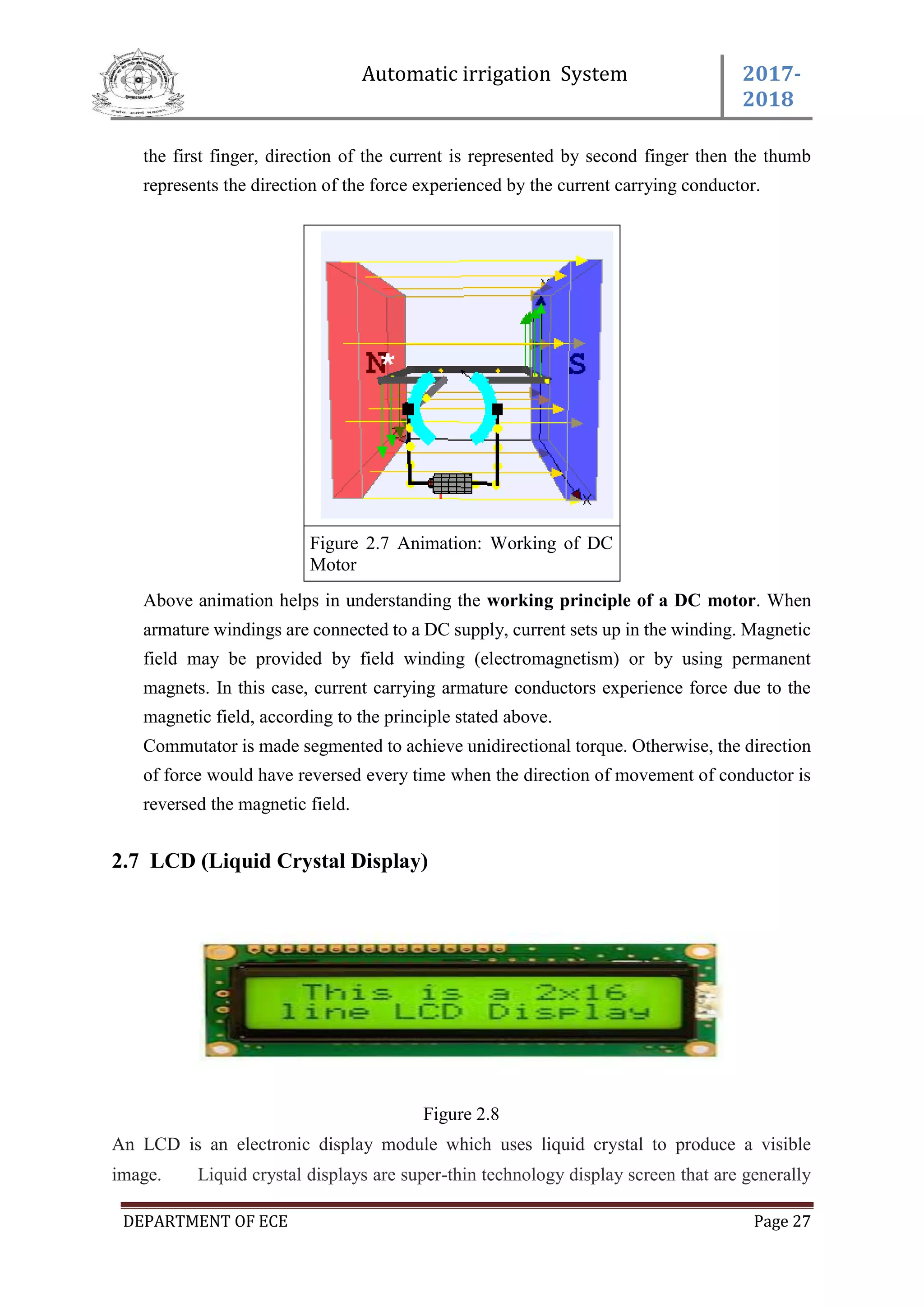 Automatic irrigation System 2017-
2018
DEPARTMENT OF ECE Page 27
the first finger, direction of the current is represented by second finger then the thumb
represents the direction of the force experienced by the current carrying conductor.
Figure 2.7 Animation: Working of DC
Motor
Above animation helps in understanding the working principle of a DC motor. When
armature windings are connected to a DC supply, current sets up in the winding. Magnetic
field may be provided by field winding (electromagnetism) or by using permanent
magnets. In this case, current carrying armature conductors experience force due to the
magnetic field, according to the principle stated above.
Commutator is made segmented to achieve unidirectional torque. Otherwise, the direction
of force would have reversed every time when the direction of movement of conductor is
reversed the magnetic field.
2.7 LCD (Liquid Crystal Display)
Figure 2.8
An LCD is an electronic display module which uses liquid crystal to produce a visible
image. Liquid crystal displays are super-thin technology display screen that are generally
 