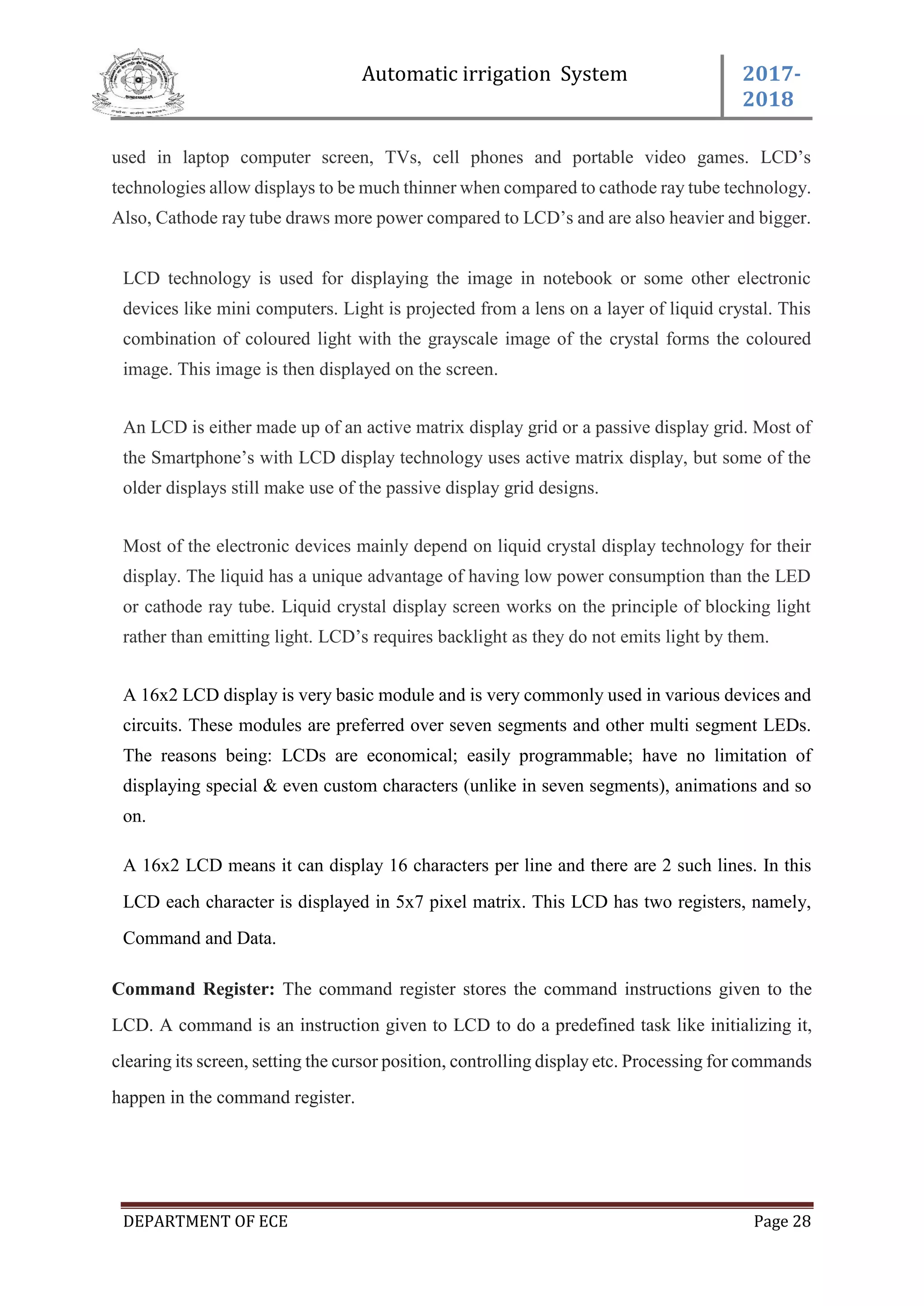 Automatic irrigation System 2017-
2018
DEPARTMENT OF ECE Page 28
used in laptop computer screen, TVs, cell phones and portable video games. LCD’s
technologies allow displays to be much thinner when compared to cathode ray tube technology.
Also, Cathode ray tube draws more power compared to LCD’s and are also heavier and bigger.
LCD technology is used for displaying the image in notebook or some other electronic
devices like mini computers. Light is projected from a lens on a layer of liquid crystal. This
combination of coloured light with the grayscale image of the crystal forms the coloured
image. This image is then displayed on the screen.
An LCD is either made up of an active matrix display grid or a passive display grid. Most of
the Smartphone’s with LCD display technology uses active matrix display, but some of the
older displays still make use of the passive display grid designs.
Most of the electronic devices mainly depend on liquid crystal display technology for their
display. The liquid has a unique advantage of having low power consumption than the LED
or cathode ray tube. Liquid crystal display screen works on the principle of blocking light
rather than emitting light. LCD’s requires backlight as they do not emits light by them.
A 16x2 LCD display is very basic module and is very commonly used in various devices and
circuits. These modules are preferred over seven segments and other multi segment LEDs.
The reasons being: LCDs are economical; easily programmable; have no limitation of
displaying special & even custom characters (unlike in seven segments), animations and so
on.
A 16x2 LCD means it can display 16 characters per line and there are 2 such lines. In this
LCD each character is displayed in 5x7 pixel matrix. This LCD has two registers, namely,
Command and Data.
Command Register: The command register stores the command instructions given to the
LCD. A command is an instruction given to LCD to do a predefined task like initializing it,
clearing its screen, setting the cursor position, controlling display etc. Processing for commands
happen in the command register.
 