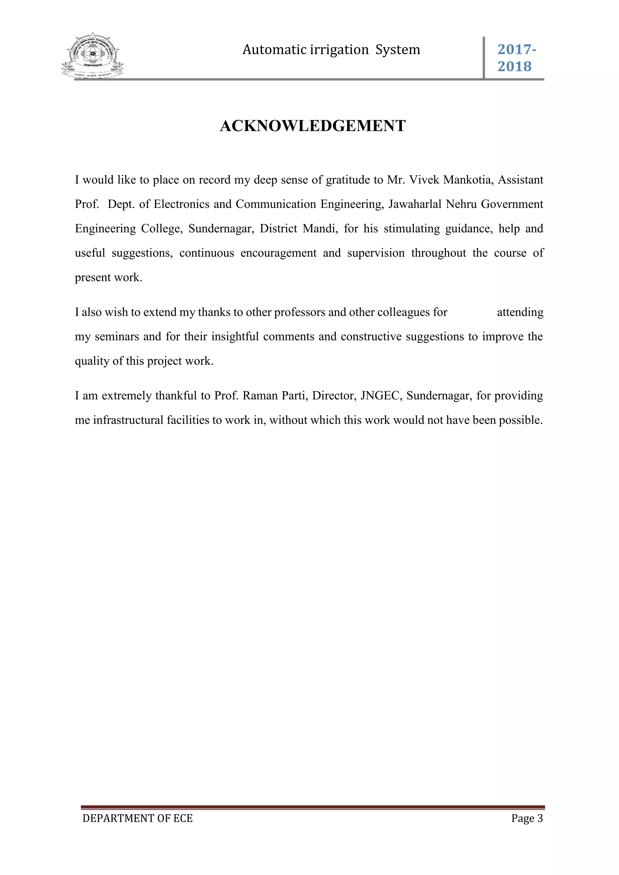 Automatic irrigation System 2017-
2018
DEPARTMENT OF ECE Page 3
ACKNOWLEDGEMENT
I would like to place on record my deep sense of gratitude to Mr. Vivek Mankotia, Assistant
Prof. Dept. of Electronics and Communication Engineering, Jawaharlal Nehru Government
Engineering College, Sundernagar, District Mandi, for his stimulating guidance, help and
useful suggestions, continuous encouragement and supervision throughout the course of
present work.
I also wish to extend my thanks to other professors and other colleagues for attending
my seminars and for their insightful comments and constructive suggestions to improve the
quality of this project work.
I am extremely thankful to Prof. Raman Parti, Director, JNGEC, Sundernagar, for providing
me infrastructural facilities to work in, without which this work would not have been possible.
 