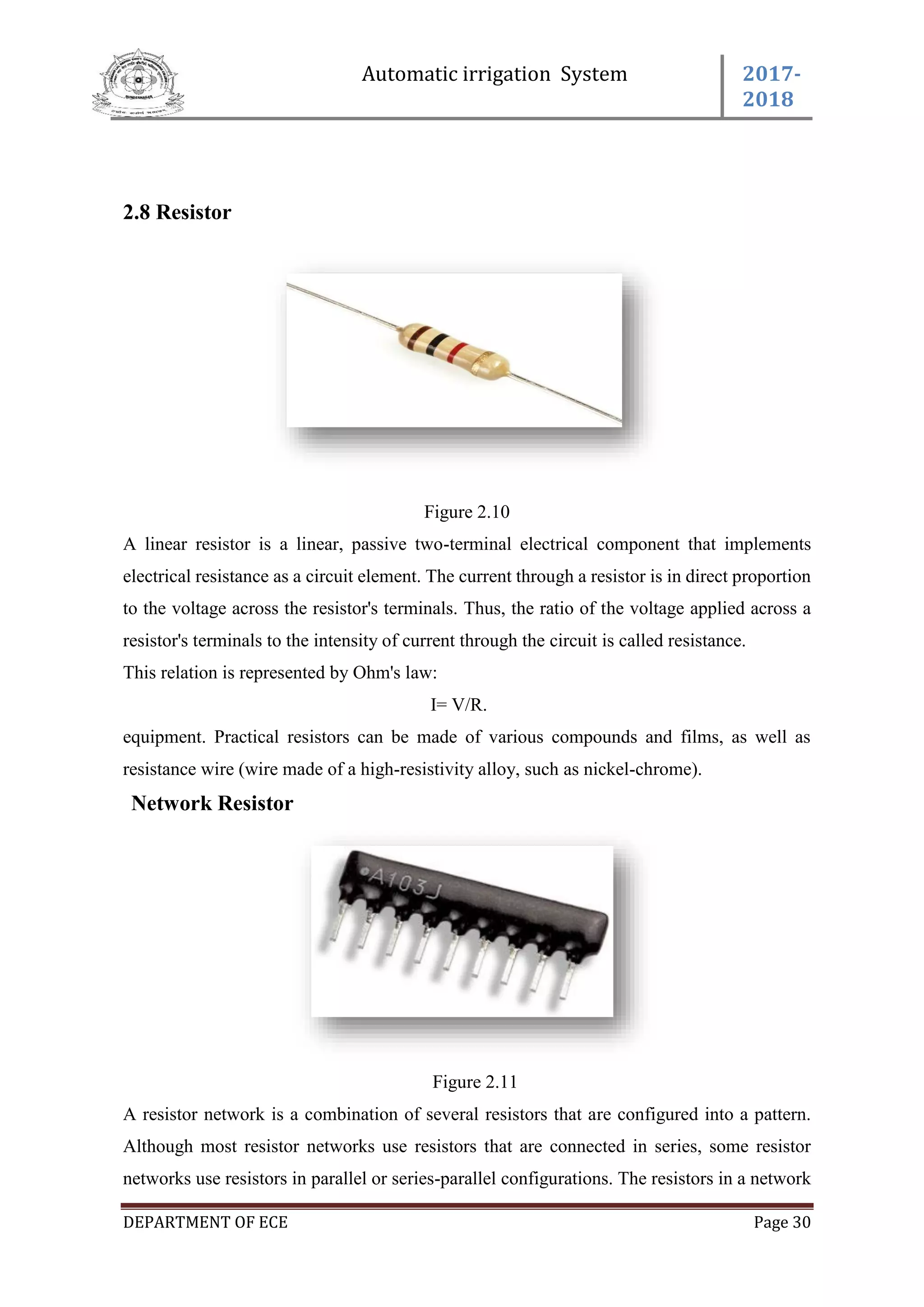 Automatic irrigation System 2017-
2018
DEPARTMENT OF ECE Page 30
2.8 Resistor
Figure 2.10
A linear resistor is a linear, passive two-terminal electrical component that implements
electrical resistance as a circuit element. The current through a resistor is in direct proportion
to the voltage across the resistor's terminals. Thus, the ratio of the voltage applied across a
resistor's terminals to the intensity of current through the circuit is called resistance.
This relation is represented by Ohm's law:
I= V/R.
equipment. Practical resistors can be made of various compounds and films, as well as
resistance wire (wire made of a high-resistivity alloy, such as nickel-chrome).
Network Resistor
Figure 2.11
A resistor network is a combination of several resistors that are configured into a pattern.
Although most resistor networks use resistors that are connected in series, some resistor
networks use resistors in parallel or series-parallel configurations. The resistors in a network
 