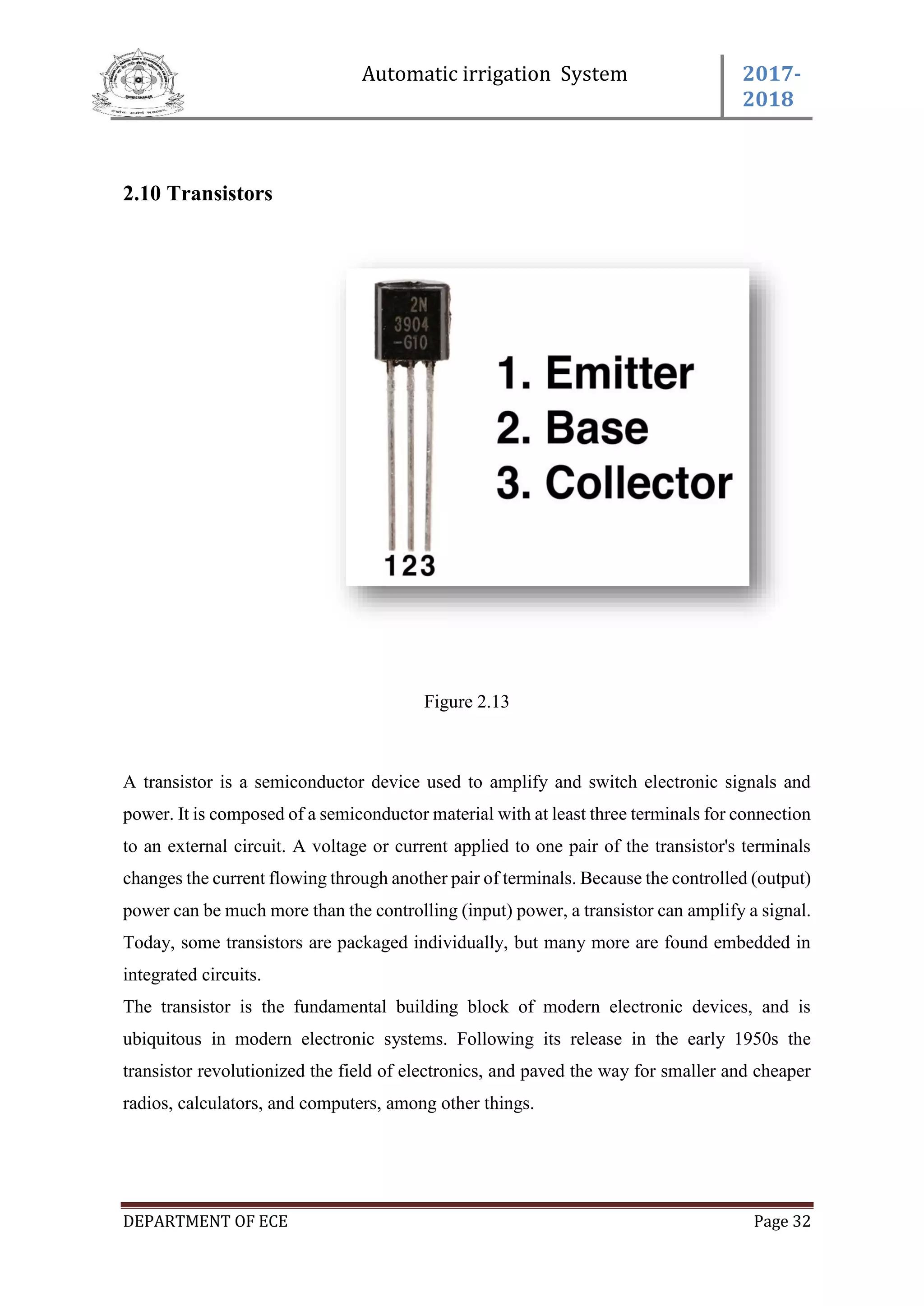 Automatic irrigation System 2017-
2018
DEPARTMENT OF ECE Page 32
2.10 Transistors
Figure 2.13
A transistor is a semiconductor device used to amplify and switch electronic signals and
power. It is composed of a semiconductor material with at least three terminals for connection
to an external circuit. A voltage or current applied to one pair of the transistor's terminals
changes the current flowing through another pair of terminals. Because the controlled (output)
power can be much more than the controlling (input) power, a transistor can amplify a signal.
Today, some transistors are packaged individually, but many more are found embedded in
integrated circuits.
The transistor is the fundamental building block of modern electronic devices, and is
ubiquitous in modern electronic systems. Following its release in the early 1950s the
transistor revolutionized the field of electronics, and paved the way for smaller and cheaper
radios, calculators, and computers, among other things.
 