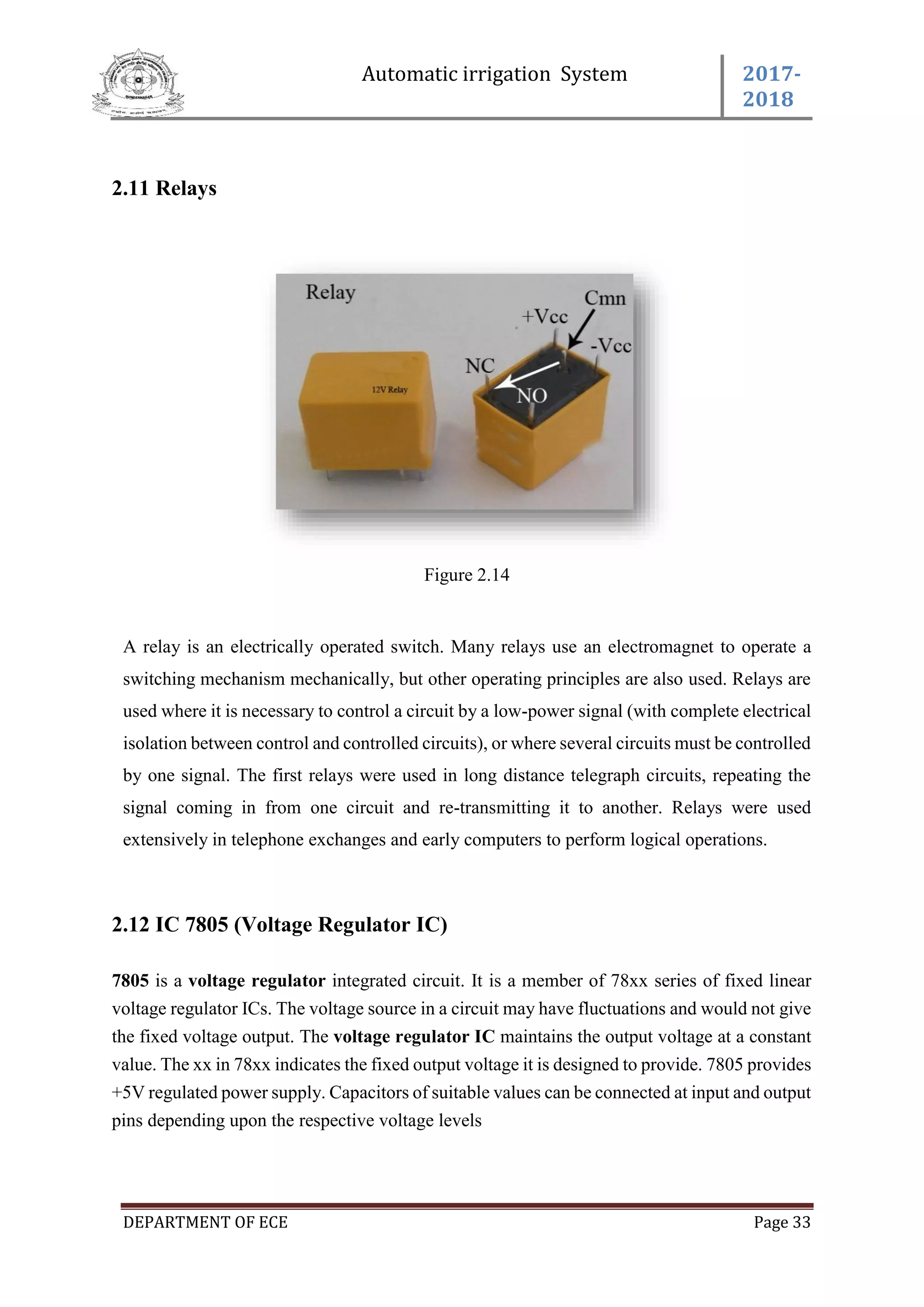 Automatic irrigation System 2017-
2018
DEPARTMENT OF ECE Page 33
2.11 Relays
Figure 2.14
A relay is an electrically operated switch. Many relays use an electromagnet to operate a
switching mechanism mechanically, but other operating principles are also used. Relays are
used where it is necessary to control a circuit by a low-power signal (with complete electrical
isolation between control and controlled circuits), or where several circuits must be controlled
by one signal. The first relays were used in long distance telegraph circuits, repeating the
signal coming in from one circuit and re-transmitting it to another. Relays were used
extensively in telephone exchanges and early computers to perform logical operations.
2.12 IC 7805 (Voltage Regulator IC)
7805 is a voltage regulator integrated circuit. It is a member of 78xx series of fixed linear
voltage regulator ICs. The voltage source in a circuit may have fluctuations and would not give
the fixed voltage output. The voltage regulator IC maintains the output voltage at a constant
value. The xx in 78xx indicates the fixed output voltage it is designed to provide. 7805 provides
+5V regulated power supply. Capacitors of suitable values can be connected at input and output
pins depending upon the respective voltage levels
 