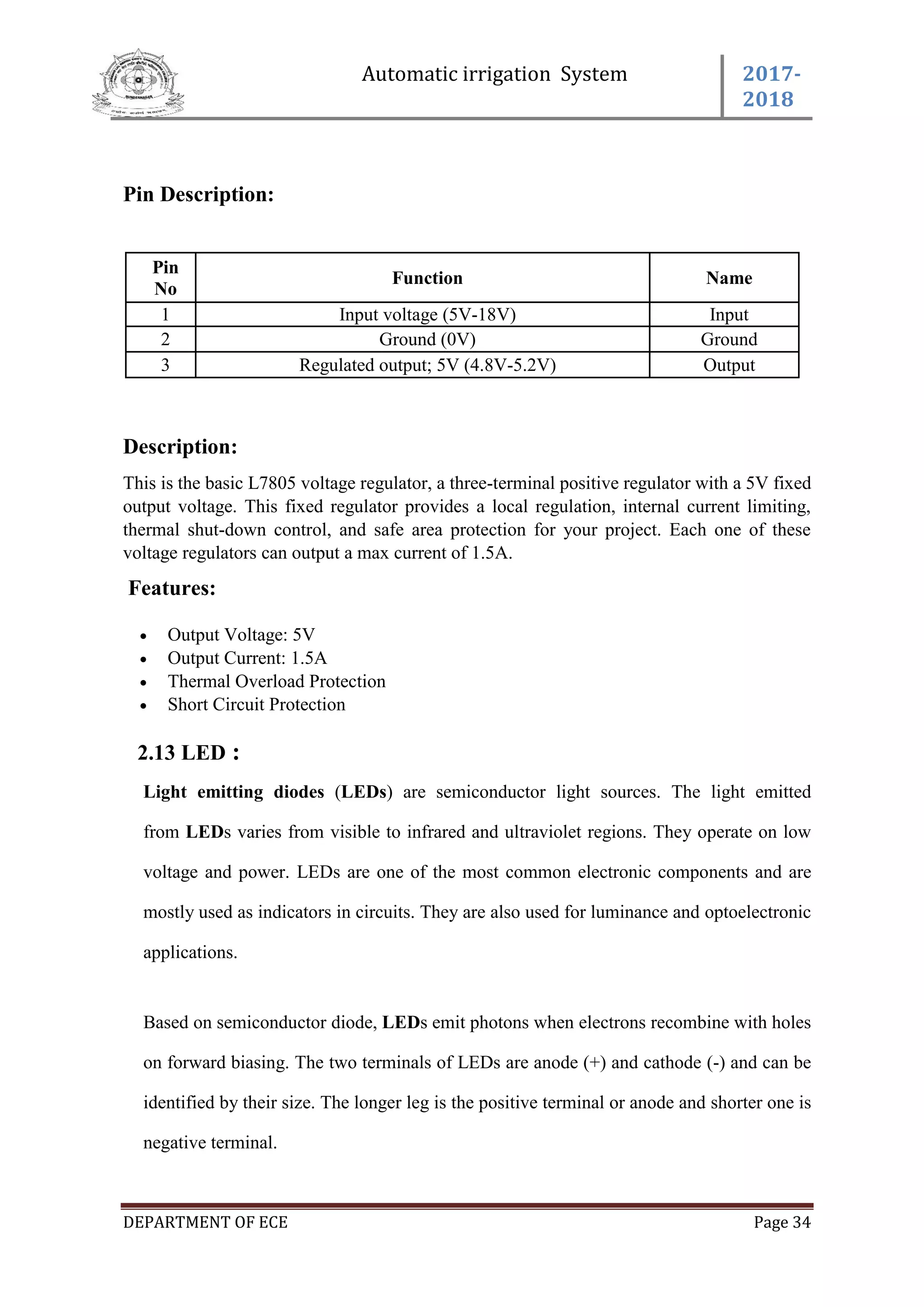 Automatic irrigation System 2017-
2018
DEPARTMENT OF ECE Page 34
Pin Description:
Pin
No
Function Name
1 Input voltage (5V-18V) Input
2 Ground (0V) Ground
3 Regulated output; 5V (4.8V-5.2V) Output
Description:
This is the basic L7805 voltage regulator, a three-terminal positive regulator with a 5V fixed
output voltage. This fixed regulator provides a local regulation, internal current limiting,
thermal shut-down control, and safe area protection for your project. Each one of these
voltage regulators can output a max current of 1.5A.
Features:
 Output Voltage: 5V
 Output Current: 1.5A
 Thermal Overload Protection
 Short Circuit Protection
2.13 LED :
Light emitting diodes (LEDs) are semiconductor light sources. The light emitted
from LEDs varies from visible to infrared and ultraviolet regions. They operate on low
voltage and power. LEDs are one of the most common electronic components and are
mostly used as indicators in circuits. They are also used for luminance and optoelectronic
applications.
Based on semiconductor diode, LEDs emit photons when electrons recombine with holes
on forward biasing. The two terminals of LEDs are anode (+) and cathode (-) and can be
identified by their size. The longer leg is the positive terminal or anode and shorter one is
negative terminal.
 