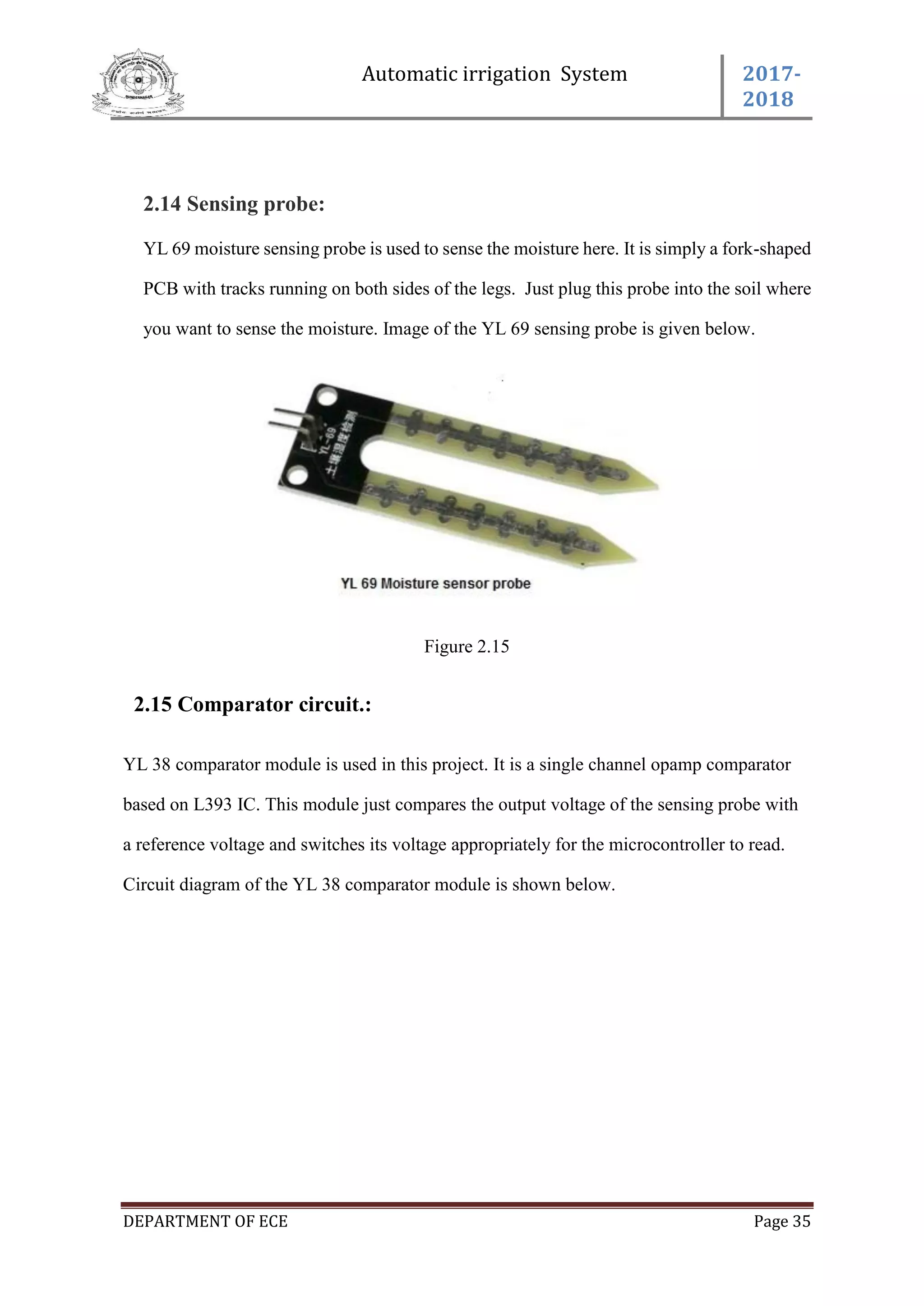 Automatic irrigation System 2017-
2018
DEPARTMENT OF ECE Page 35
2.14 Sensing probe:
YL 69 moisture sensing probe is used to sense the moisture here. It is simply a fork-shaped
PCB with tracks running on both sides of the legs. Just plug this probe into the soil where
you want to sense the moisture. Image of the YL 69 sensing probe is given below.
Figure 2.15
2.15 Comparator circuit.:
YL 38 comparator module is used in this project. It is a single channel opamp comparator
based on L393 IC. This module just compares the output voltage of the sensing probe with
a reference voltage and switches its voltage appropriately for the microcontroller to read.
Circuit diagram of the YL 38 comparator module is shown below.
 