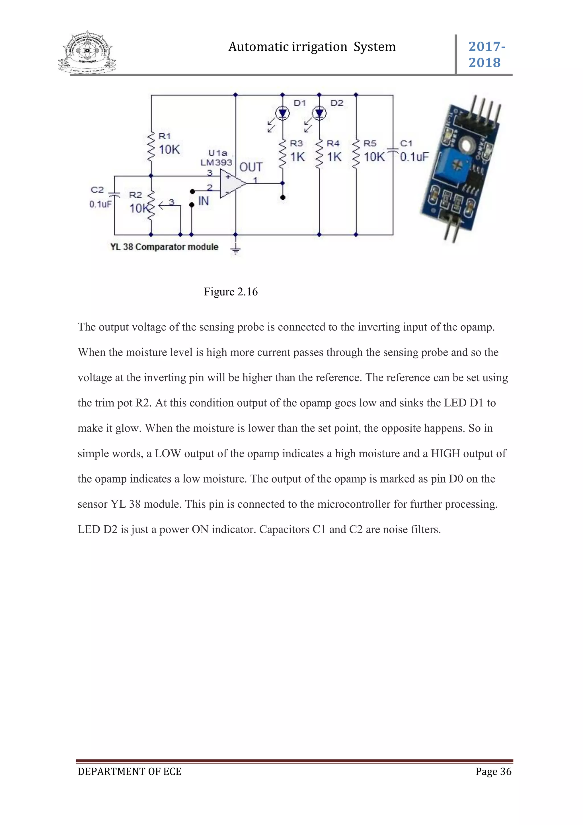Automatic irrigation System 2017-
2018
DEPARTMENT OF ECE Page 36
Figure 2.16
The output voltage of the sensing probe is connected to the inverting input of the opamp.
When the moisture level is high more current passes through the sensing probe and so the
voltage at the inverting pin will be higher than the reference. The reference can be set using
the trim pot R2. At this condition output of the opamp goes low and sinks the LED D1 to
make it glow. When the moisture is lower than the set point, the opposite happens. So in
simple words, a LOW output of the opamp indicates a high moisture and a HIGH output of
the opamp indicates a low moisture. The output of the opamp is marked as pin D0 on the
sensor YL 38 module. This pin is connected to the microcontroller for further processing.
LED D2 is just a power ON indicator. Capacitors C1 and C2 are noise filters.
 
