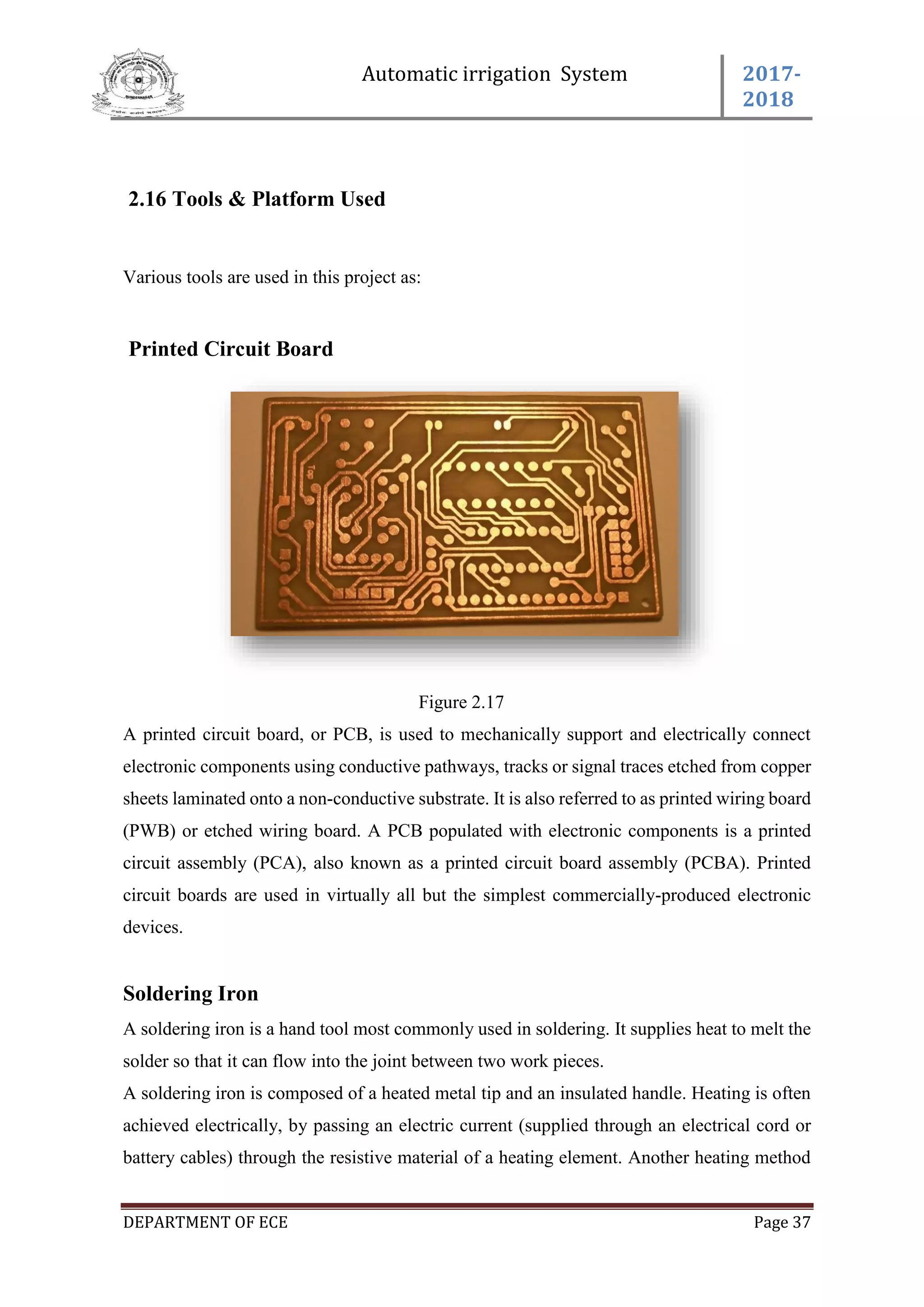 Automatic irrigation System 2017-
2018
DEPARTMENT OF ECE Page 37
2.16 Tools & Platform Used
Various tools are used in this project as:
Printed Circuit Board
Figure 2.17
A printed circuit board, or PCB, is used to mechanically support and electrically connect
electronic components using conductive pathways, tracks or signal traces etched from copper
sheets laminated onto a non-conductive substrate. It is also referred to as printed wiring board
(PWB) or etched wiring board. A PCB populated with electronic components is a printed
circuit assembly (PCA), also known as a printed circuit board assembly (PCBA). Printed
circuit boards are used in virtually all but the simplest commercially-produced electronic
devices.
Soldering Iron
A soldering iron is a hand tool most commonly used in soldering. It supplies heat to melt the
solder so that it can flow into the joint between two work pieces.
A soldering iron is composed of a heated metal tip and an insulated handle. Heating is often
achieved electrically, by passing an electric current (supplied through an electrical cord or
battery cables) through the resistive material of a heating element. Another heating method
 