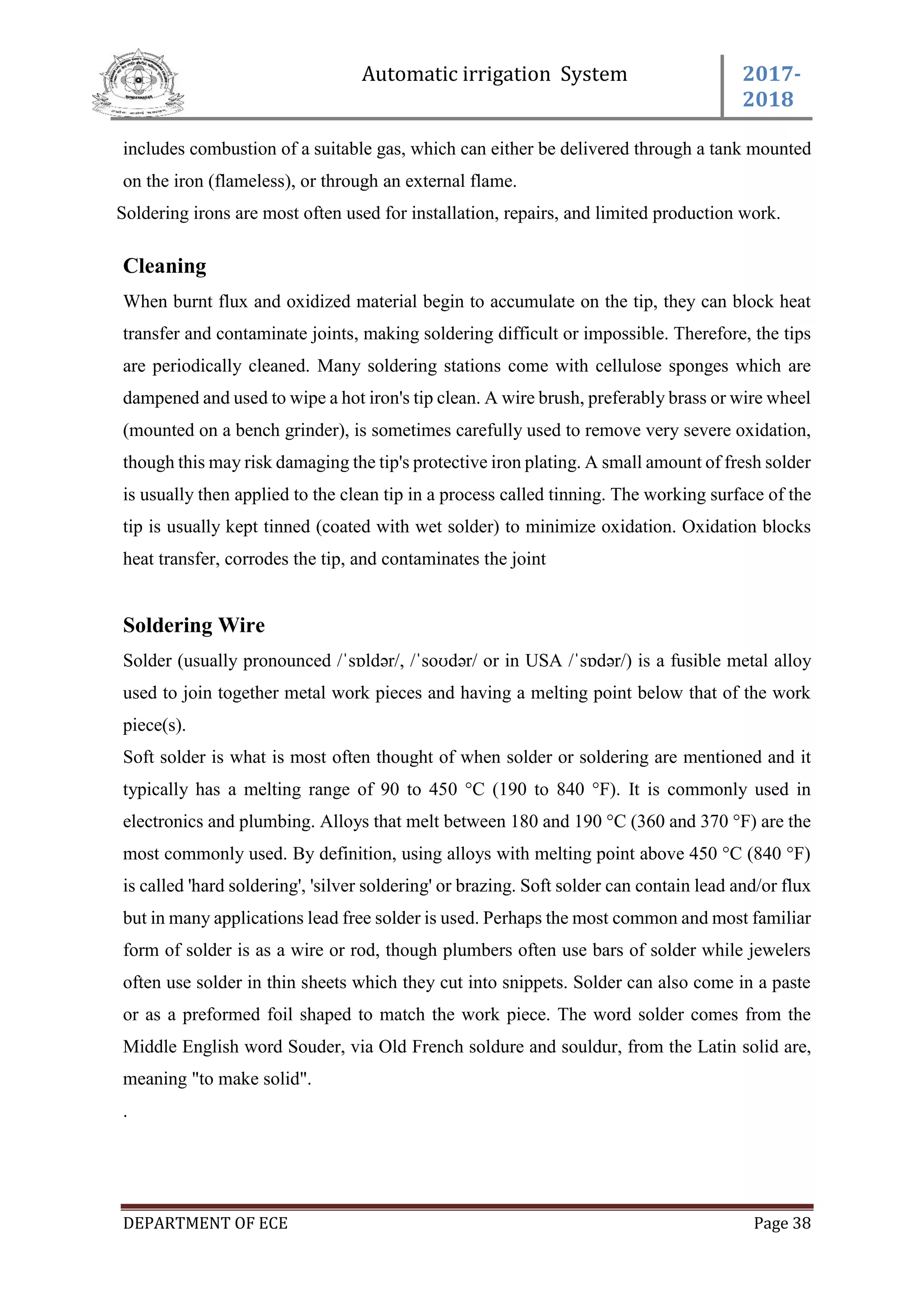 Automatic irrigation System 2017-
2018
DEPARTMENT OF ECE Page 38
includes combustion of a suitable gas, which can either be delivered through a tank mounted
on the iron (flameless), or through an external flame.
Soldering irons are most often used for installation, repairs, and limited production work.
Cleaning
When burnt flux and oxidized material begin to accumulate on the tip, they can block heat
transfer and contaminate joints, making soldering difficult or impossible. Therefore, the tips
are periodically cleaned. Many soldering stations come with cellulose sponges which are
dampened and used to wipe a hot iron's tip clean. A wire brush, preferably brass or wire wheel
(mounted on a bench grinder), is sometimes carefully used to remove very severe oxidation,
though this may risk damaging the tip's protective iron plating. A small amount of fresh solder
is usually then applied to the clean tip in a process called tinning. The working surface of the
tip is usually kept tinned (coated with wet solder) to minimize oxidation. Oxidation blocks
heat transfer, corrodes the tip, and contaminates the joint
Soldering Wire
Solder (usually pronounced /ˈsɒldər/, /ˈsoʊdər/ or in USA /ˈsɒdər/) is a fusible metal alloy
used to join together metal work pieces and having a melting point below that of the work
piece(s).
Soft solder is what is most often thought of when solder or soldering are mentioned and it
typically has a melting range of 90 to 450 °C (190 to 840 °F). It is commonly used in
electronics and plumbing. Alloys that melt between 180 and 190 °C (360 and 370 °F) are the
most commonly used. By definition, using alloys with melting point above 450 °C (840 °F)
is called 'hard soldering', 'silver soldering' or brazing. Soft solder can contain lead and/or flux
but in many applications lead free solder is used. Perhaps the most common and most familiar
form of solder is as a wire or rod, though plumbers often use bars of solder while jewelers
often use solder in thin sheets which they cut into snippets. Solder can also come in a paste
or as a preformed foil shaped to match the work piece. The word solder comes from the
Middle English word Souder, via Old French soldure and souldur, from the Latin solid are,
meaning "to make solid".
.
 