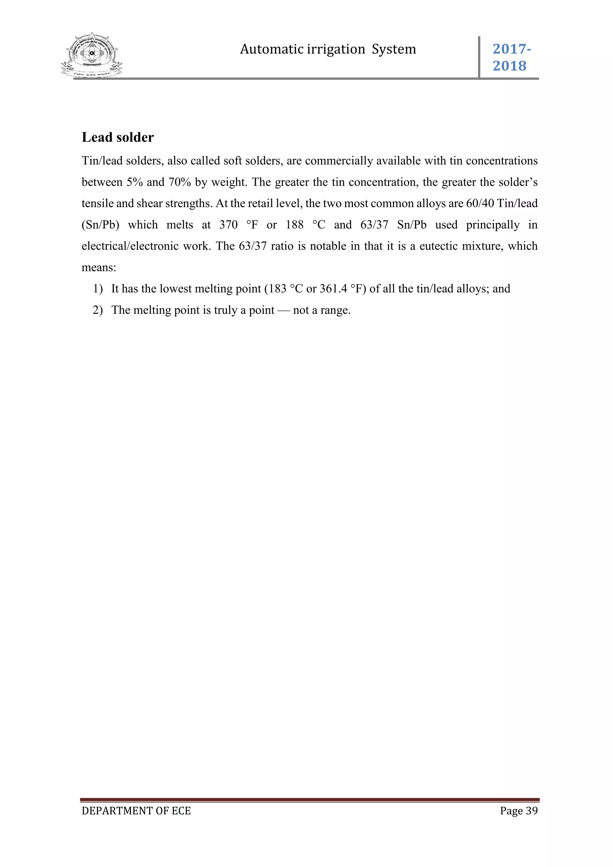 Automatic irrigation System 2017-
2018
DEPARTMENT OF ECE Page 39
Lead solder
Tin/lead solders, also called soft solders, are commercially available with tin concentrations
between 5% and 70% by weight. The greater the tin concentration, the greater the solder’s
tensile and shear strengths. At the retail level, the two most common alloys are 60/40 Tin/lead
(Sn/Pb) which melts at 370 °F or 188 °C and 63/37 Sn/Pb used principally in
electrical/electronic work. The 63/37 ratio is notable in that it is a eutectic mixture, which
means:
1) It has the lowest melting point (183 °C or 361.4 °F) of all the tin/lead alloys; and
2) The melting point is truly a point — not a range.
 