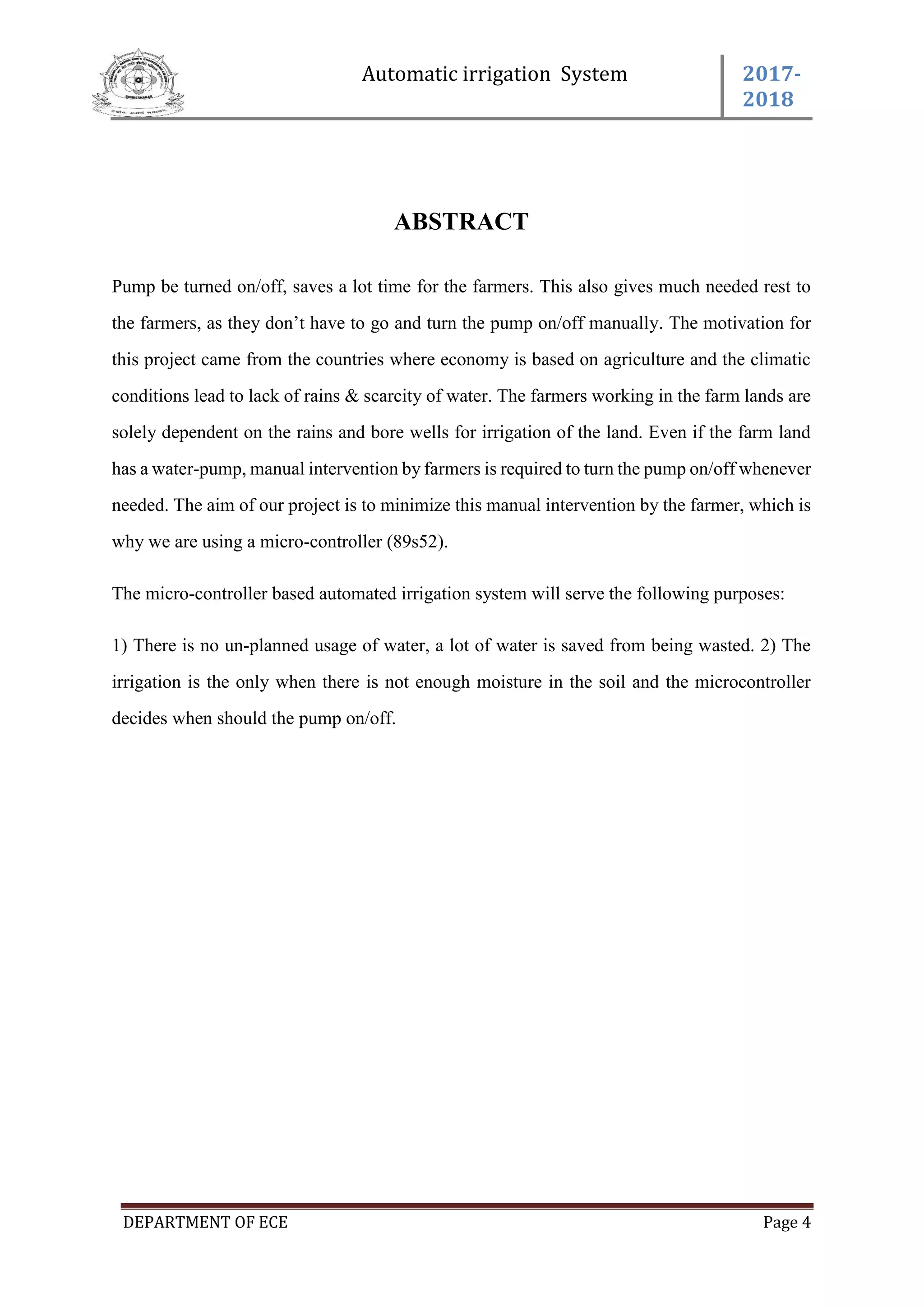 Automatic irrigation System 2017-
2018
DEPARTMENT OF ECE Page 4
ABSTRACT
Pump be turned on/off, saves a lot time for the farmers. This also gives much needed rest to
the farmers, as they don’t have to go and turn the pump on/off manually. The motivation for
this project came from the countries where economy is based on agriculture and the climatic
conditions lead to lack of rains & scarcity of water. The farmers working in the farm lands are
solely dependent on the rains and bore wells for irrigation of the land. Even if the farm land
has a water-pump, manual intervention by farmers is required to turn the pump on/off whenever
needed. The aim of our project is to minimize this manual intervention by the farmer, which is
why we are using a micro-controller (89s52).
The micro-controller based automated irrigation system will serve the following purposes:
1) There is no un-planned usage of water, a lot of water is saved from being wasted. 2) The
irrigation is the only when there is not enough moisture in the soil and the microcontroller
decides when should the pump on/off.
 
