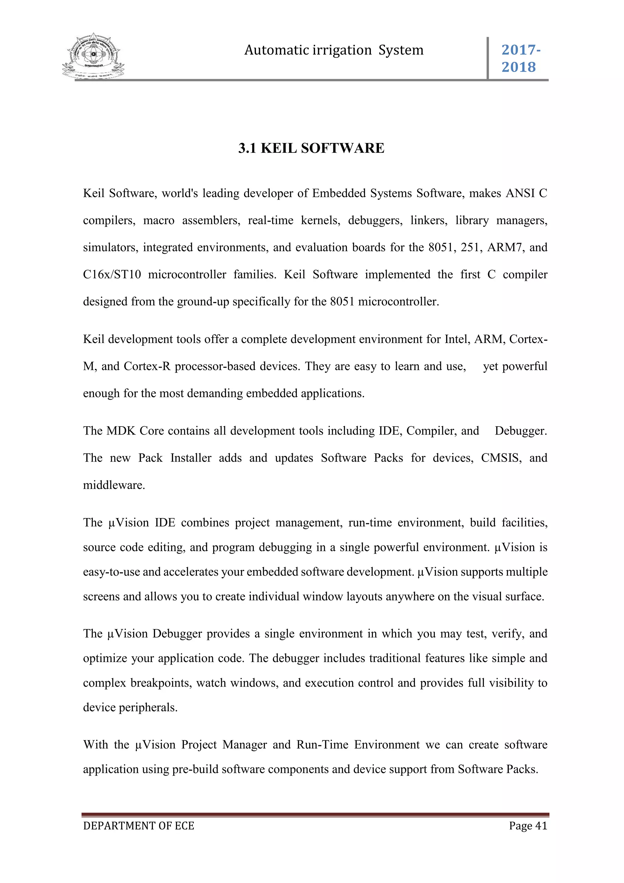 Automatic irrigation System 2017-
2018
DEPARTMENT OF ECE Page 41
3.1 KEIL SOFTWARE
Keil Software, world's leading developer of Embedded Systems Software, makes ANSI C
compilers, macro assemblers, real-time kernels, debuggers, linkers, library managers,
simulators, integrated environments, and evaluation boards for the 8051, 251, ARM7, and
C16x/ST10 microcontroller families. Keil Software implemented the first C compiler
designed from the ground-up specifically for the 8051 microcontroller.
Keil development tools offer a complete development environment for Intel, ARM, Cortex-
M, and Cortex-R processor-based devices. They are easy to learn and use, yet powerful
enough for the most demanding embedded applications.
The MDK Core contains all development tools including IDE, Compiler, and Debugger.
The new Pack Installer adds and updates Software Packs for devices, CMSIS, and
middleware.
The µVision IDE combines project management, run-time environment, build facilities,
source code editing, and program debugging in a single powerful environment. µVision is
easy-to-use and accelerates your embedded software development. µVision supports multiple
screens and allows you to create individual window layouts anywhere on the visual surface.
The µVision Debugger provides a single environment in which you may test, verify, and
optimize your application code. The debugger includes traditional features like simple and
complex breakpoints, watch windows, and execution control and provides full visibility to
device peripherals.
With the µVision Project Manager and Run-Time Environment we can create software
application using pre-build software components and device support from Software Packs.
 