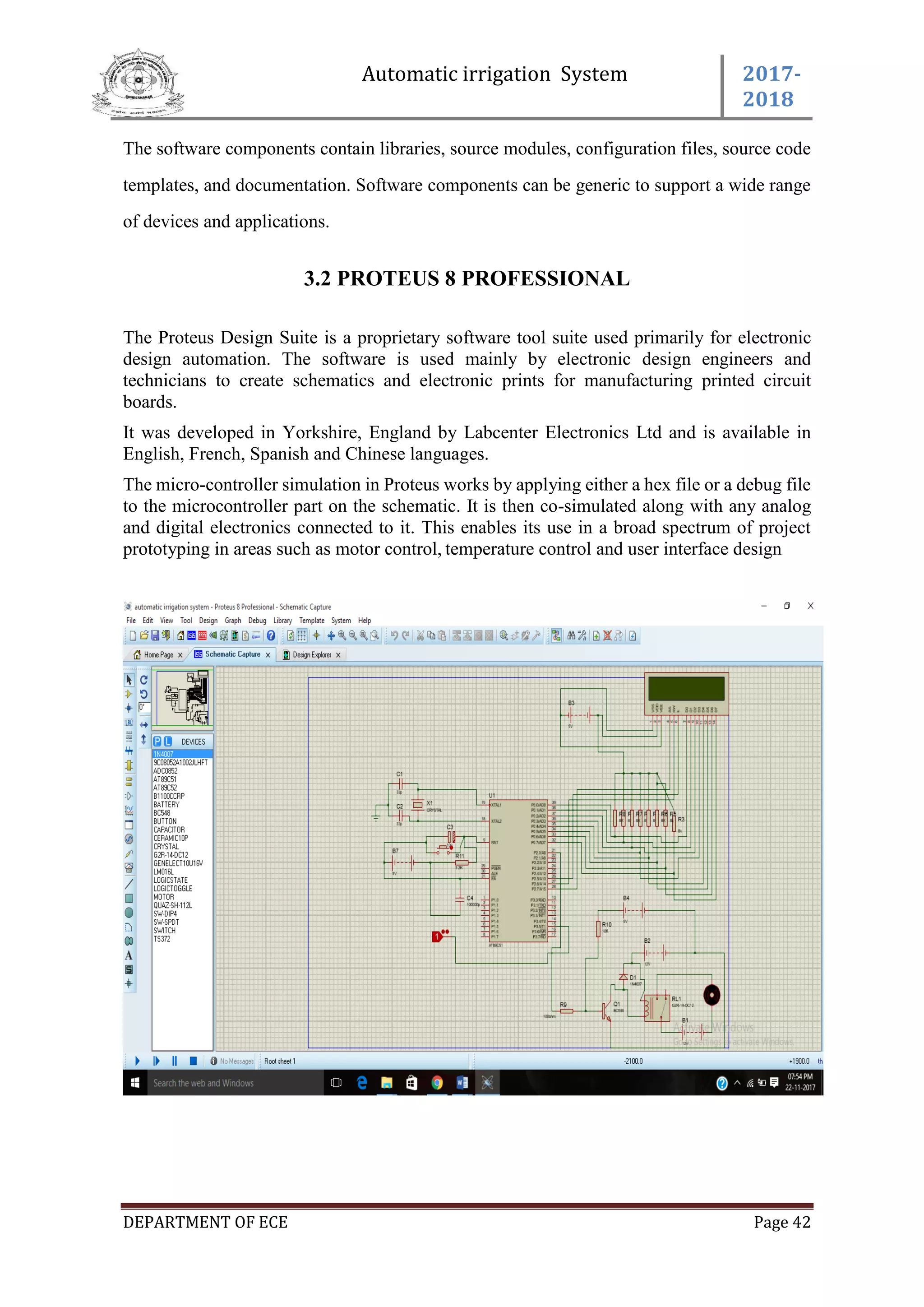 Automatic irrigation System 2017-
2018
DEPARTMENT OF ECE Page 42
The software components contain libraries, source modules, configuration files, source code
templates, and documentation. Software components can be generic to support a wide range
of devices and applications.
3.2 PROTEUS 8 PROFESSIONAL
The Proteus Design Suite is a proprietary software tool suite used primarily for electronic
design automation. The software is used mainly by electronic design engineers and
technicians to create schematics and electronic prints for manufacturing printed circuit
boards.
It was developed in Yorkshire, England by Labcenter Electronics Ltd and is available in
English, French, Spanish and Chinese languages.
The micro-controller simulation in Proteus works by applying either a hex file or a debug file
to the microcontroller part on the schematic. It is then co-simulated along with any analog
and digital electronics connected to it. This enables its use in a broad spectrum of project
prototyping in areas such as motor control, temperature control and user interface design
 