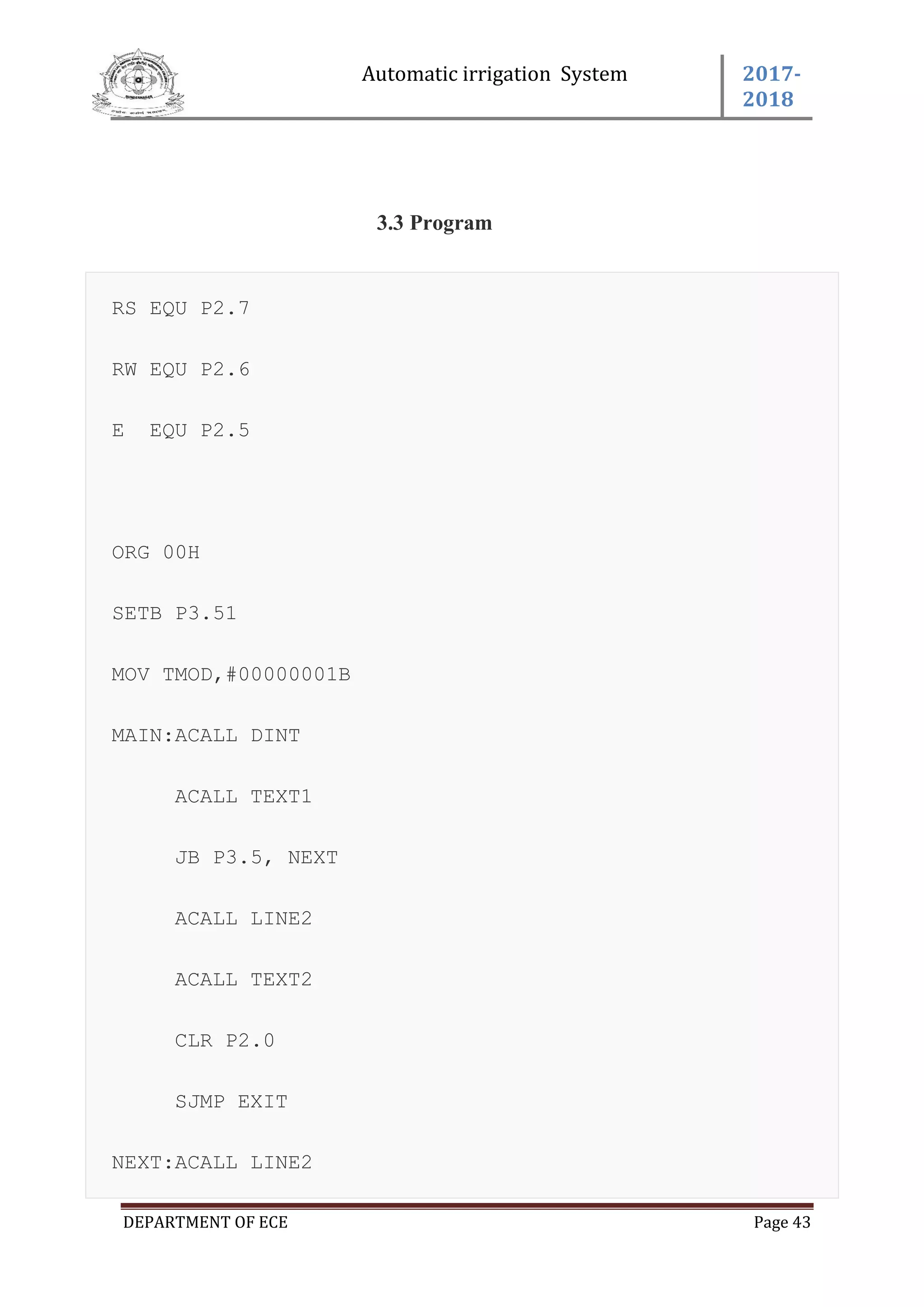 Automatic irrigation System 2017-
2018
DEPARTMENT OF ECE Page 43
3.3 Program
RS EQU P2.7
RW EQU P2.6
E EQU P2.5
ORG 00H
SETB P3.51
MOV TMOD,#00000001B
MAIN:ACALL DINT
ACALL TEXT1
JB P3.5, NEXT
ACALL LINE2
ACALL TEXT2
CLR P2.0
SJMP EXIT
NEXT:ACALL LINE2
 