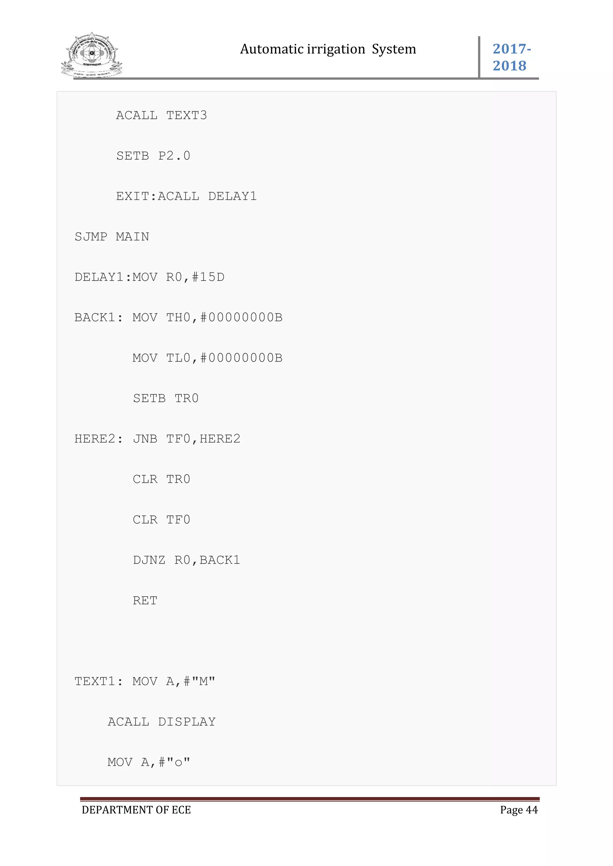 Automatic irrigation System 2017-
2018
DEPARTMENT OF ECE Page 44
ACALL TEXT3
SETB P2.0
EXIT:ACALL DELAY1
SJMP MAIN
DELAY1:MOV R0,#15D
BACK1: MOV TH0,#00000000B
MOV TL0,#00000000B
SETB TR0
HERE2: JNB TF0,HERE2
CLR TR0
CLR TF0
DJNZ R0,BACK1
RET
TEXT1: MOV A,#"M"
ACALL DISPLAY
MOV A,#"o"
 