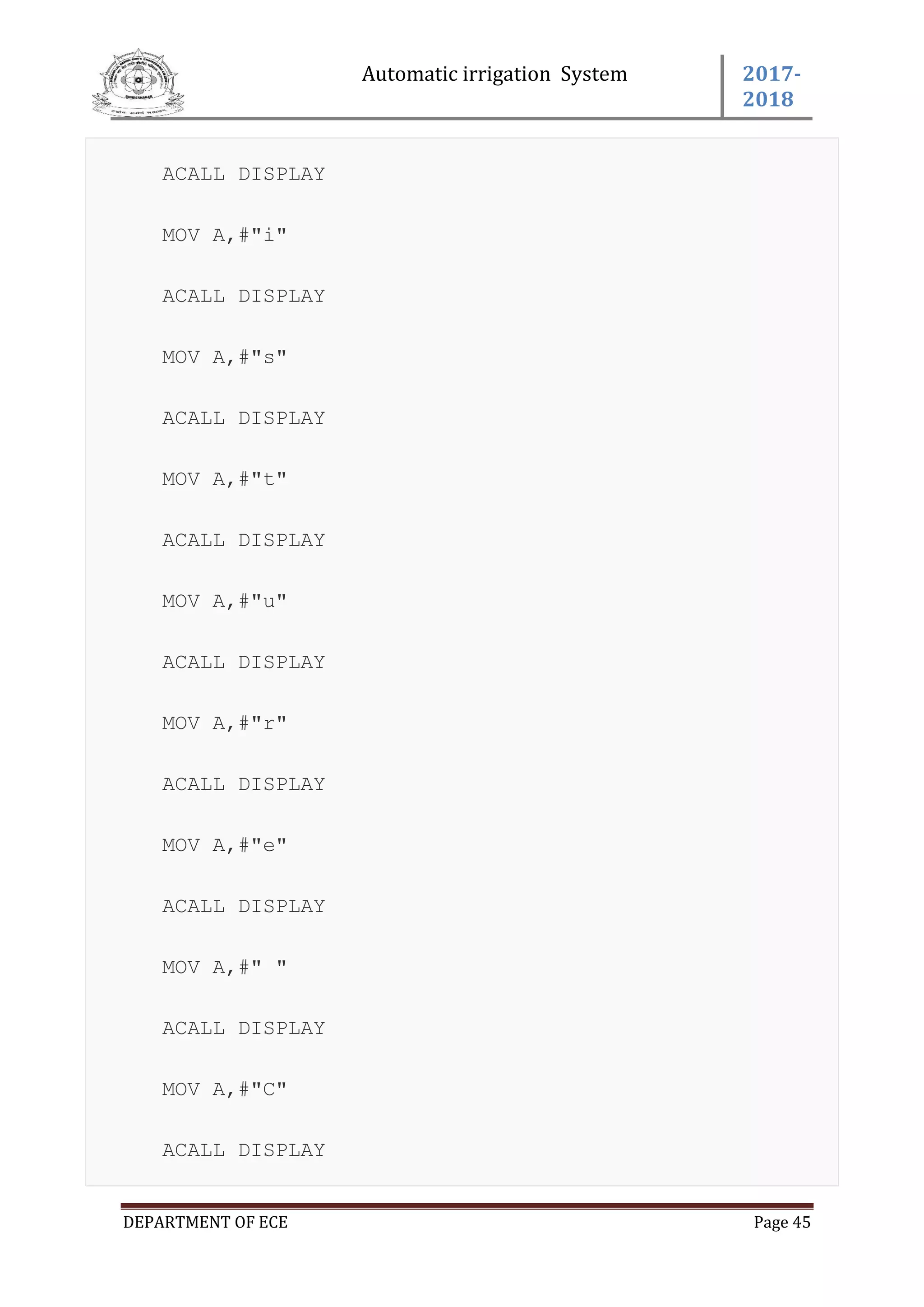 Automatic irrigation System 2017-
2018
DEPARTMENT OF ECE Page 45
ACALL DISPLAY
MOV A,#"i"
ACALL DISPLAY
MOV A,#"s"
ACALL DISPLAY
MOV A,#"t"
ACALL DISPLAY
MOV A,#"u"
ACALL DISPLAY
MOV A,#"r"
ACALL DISPLAY
MOV A,#"e"
ACALL DISPLAY
MOV A,#" "
ACALL DISPLAY
MOV A,#"C"
ACALL DISPLAY
 