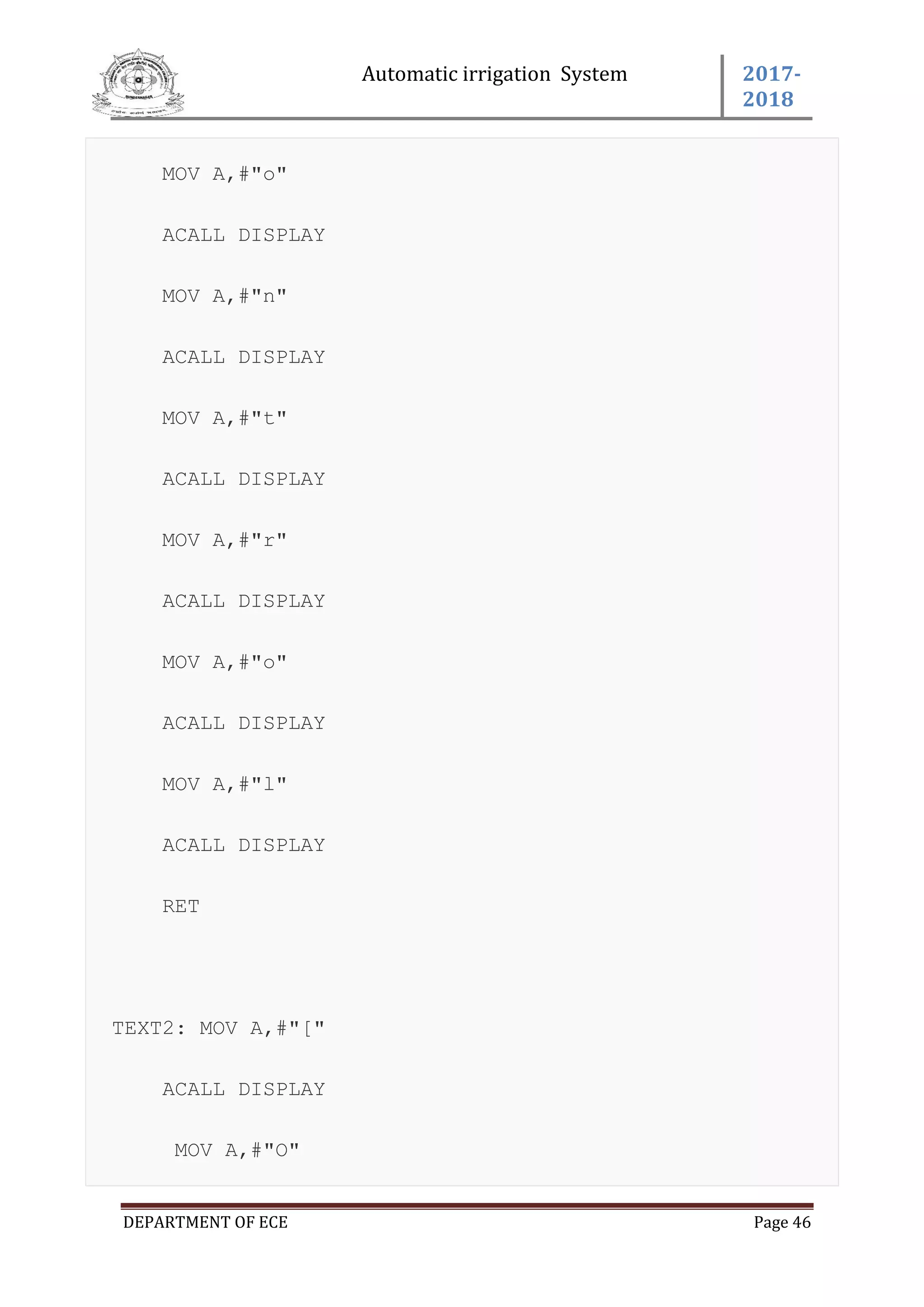Automatic irrigation System 2017-
2018
DEPARTMENT OF ECE Page 46
MOV A,#"o"
ACALL DISPLAY
MOV A,#"n"
ACALL DISPLAY
MOV A,#"t"
ACALL DISPLAY
MOV A,#"r"
ACALL DISPLAY
MOV A,#"o"
ACALL DISPLAY
MOV A,#"l"
ACALL DISPLAY
RET
TEXT2: MOV A,#"["
ACALL DISPLAY
MOV A,#"O"
 