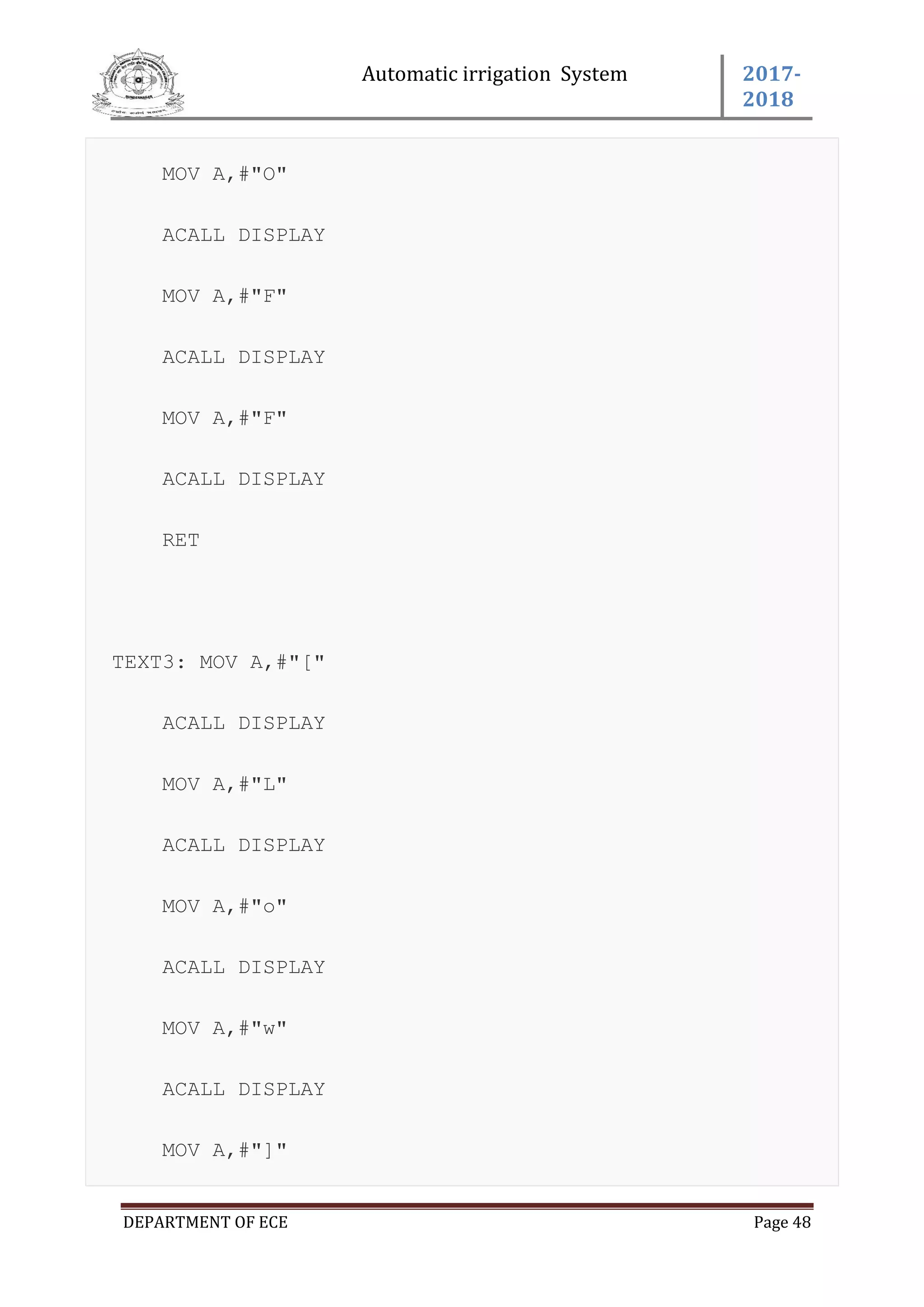 Automatic irrigation System 2017-
2018
DEPARTMENT OF ECE Page 48
MOV A,#"O"
ACALL DISPLAY
MOV A,#"F"
ACALL DISPLAY
MOV A,#"F"
ACALL DISPLAY
RET
TEXT3: MOV A,#"["
ACALL DISPLAY
MOV A,#"L"
ACALL DISPLAY
MOV A,#"o"
ACALL DISPLAY
MOV A,#"w"
ACALL DISPLAY
MOV A,#"]"
 