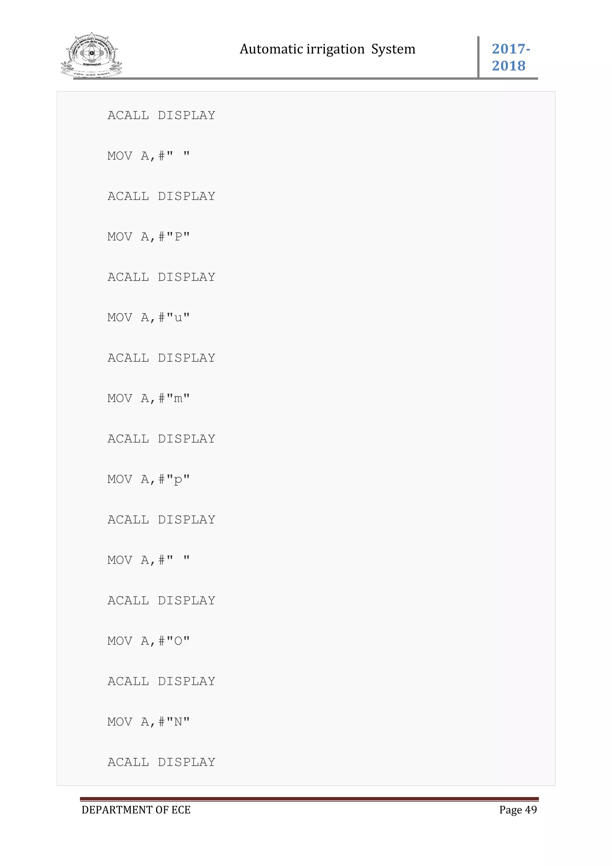 Automatic irrigation System 2017-
2018
DEPARTMENT OF ECE Page 49
ACALL DISPLAY
MOV A,#" "
ACALL DISPLAY
MOV A,#"P"
ACALL DISPLAY
MOV A,#"u"
ACALL DISPLAY
MOV A,#"m"
ACALL DISPLAY
MOV A,#"p"
ACALL DISPLAY
MOV A,#" "
ACALL DISPLAY
MOV A,#"O"
ACALL DISPLAY
MOV A,#"N"
ACALL DISPLAY
 