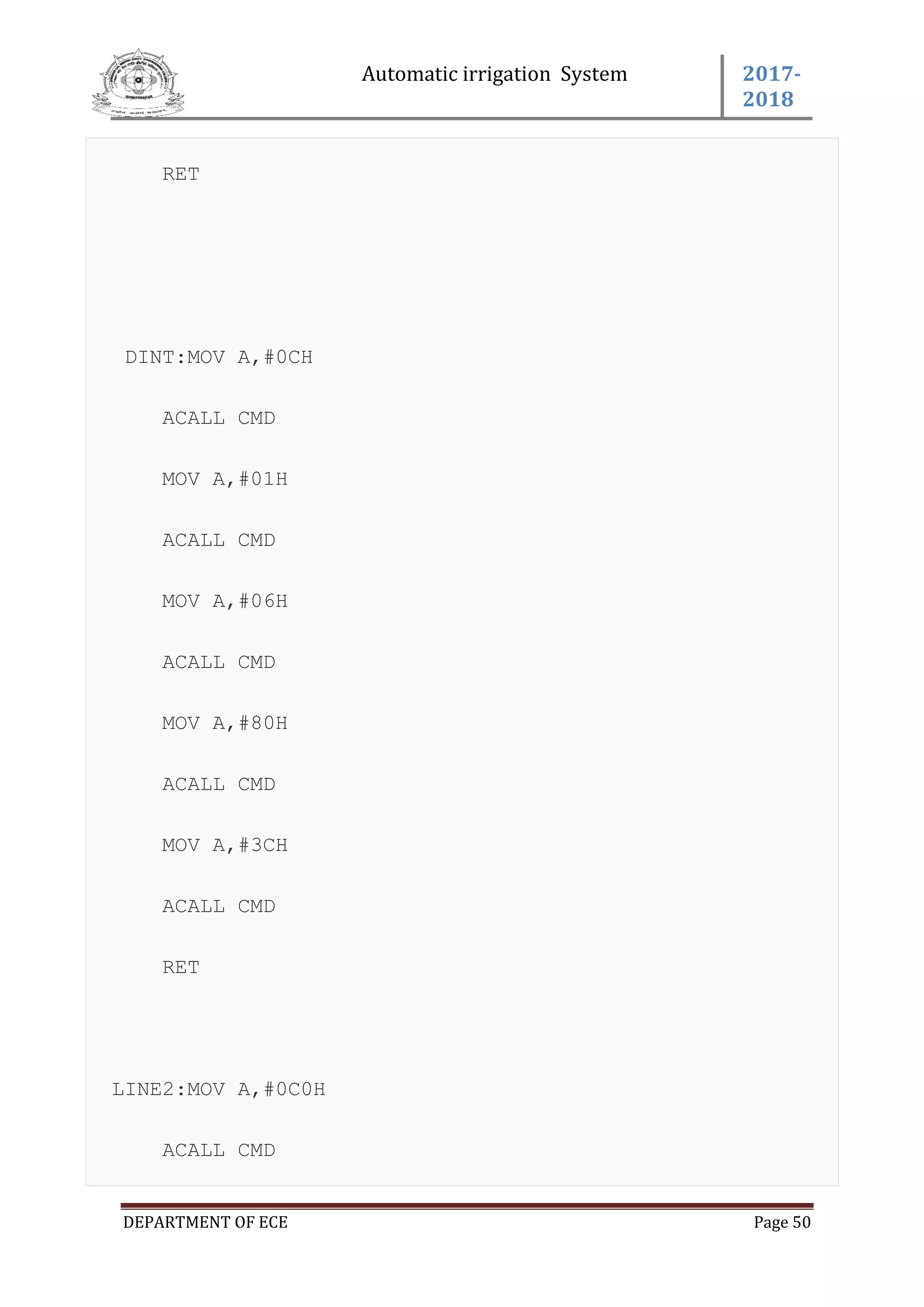Automatic irrigation System 2017-
2018
DEPARTMENT OF ECE Page 50
RET
DINT:MOV A,#0CH
ACALL CMD
MOV A,#01H
ACALL CMD
MOV A,#06H
ACALL CMD
MOV A,#80H
ACALL CMD
MOV A,#3CH
ACALL CMD
RET
LINE2:MOV A,#0C0H
ACALL CMD
 