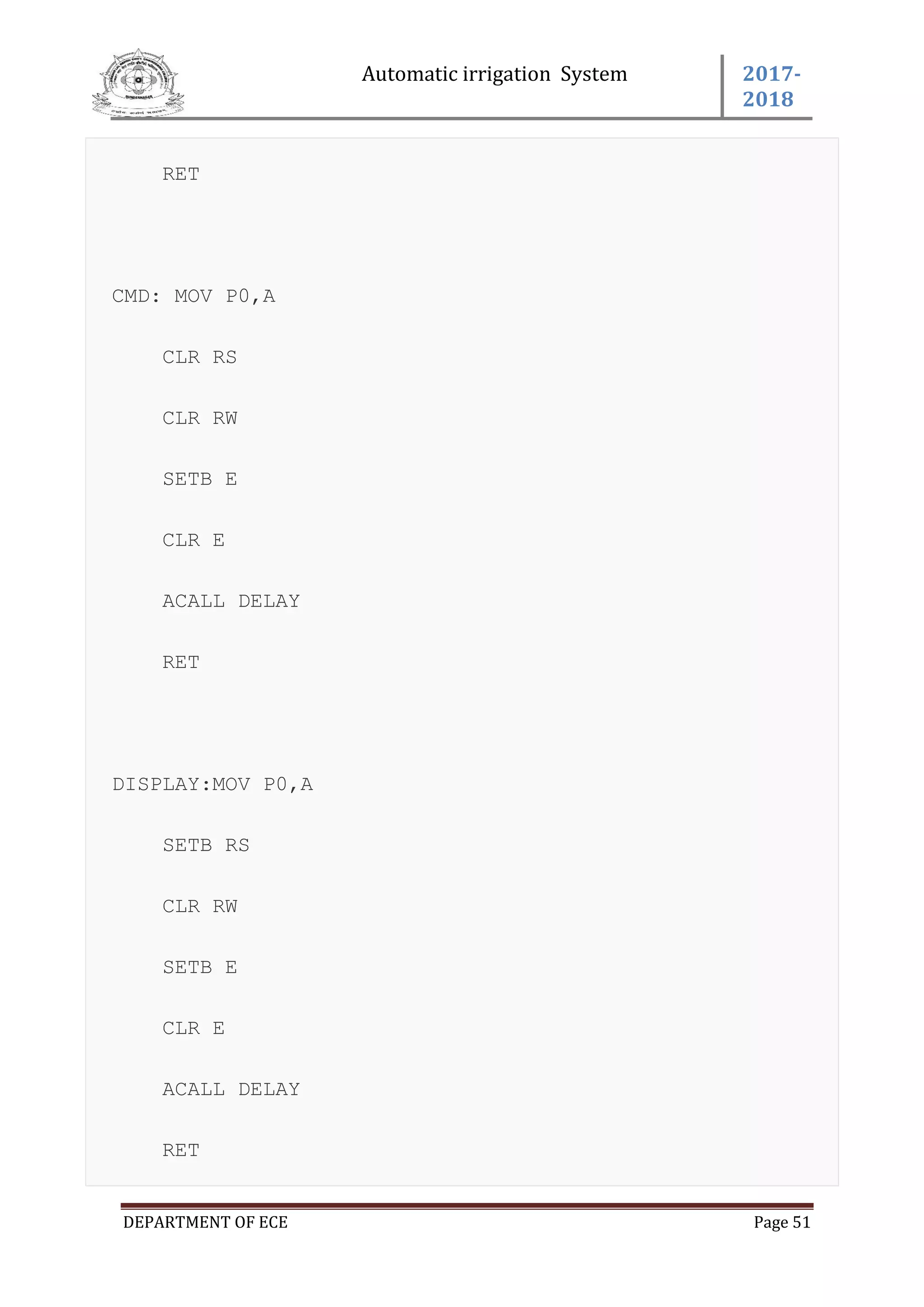 Automatic irrigation System 2017-
2018
DEPARTMENT OF ECE Page 51
RET
CMD: MOV P0,A
CLR RS
CLR RW
SETB E
CLR E
ACALL DELAY
RET
DISPLAY:MOV P0,A
SETB RS
CLR RW
SETB E
CLR E
ACALL DELAY
RET
 