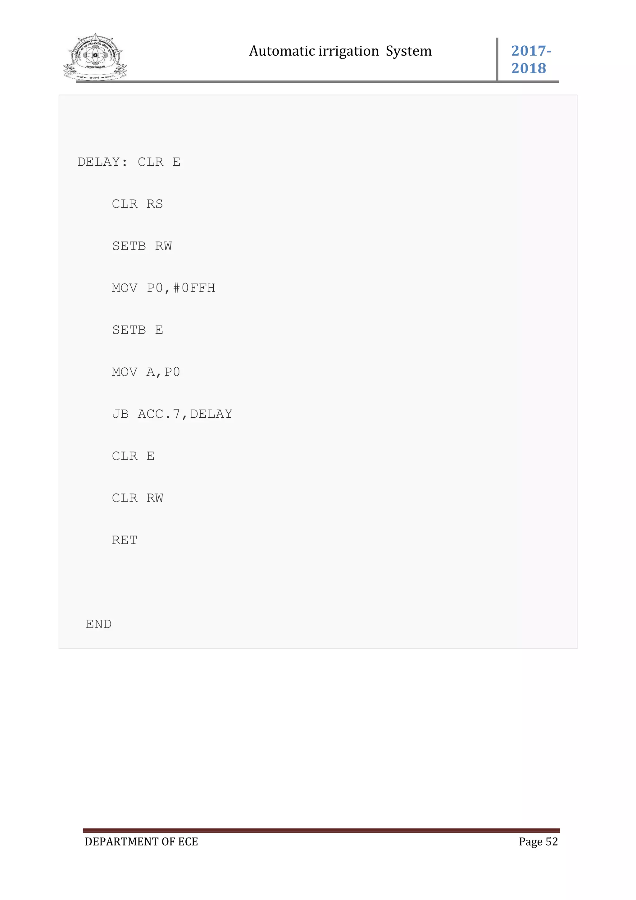 Automatic irrigation System 2017-
2018
DEPARTMENT OF ECE Page 52
DELAY: CLR E
CLR RS
SETB RW
MOV P0,#0FFH
SETB E
MOV A,P0
JB ACC.7,DELAY
CLR E
CLR RW
RET
END
 