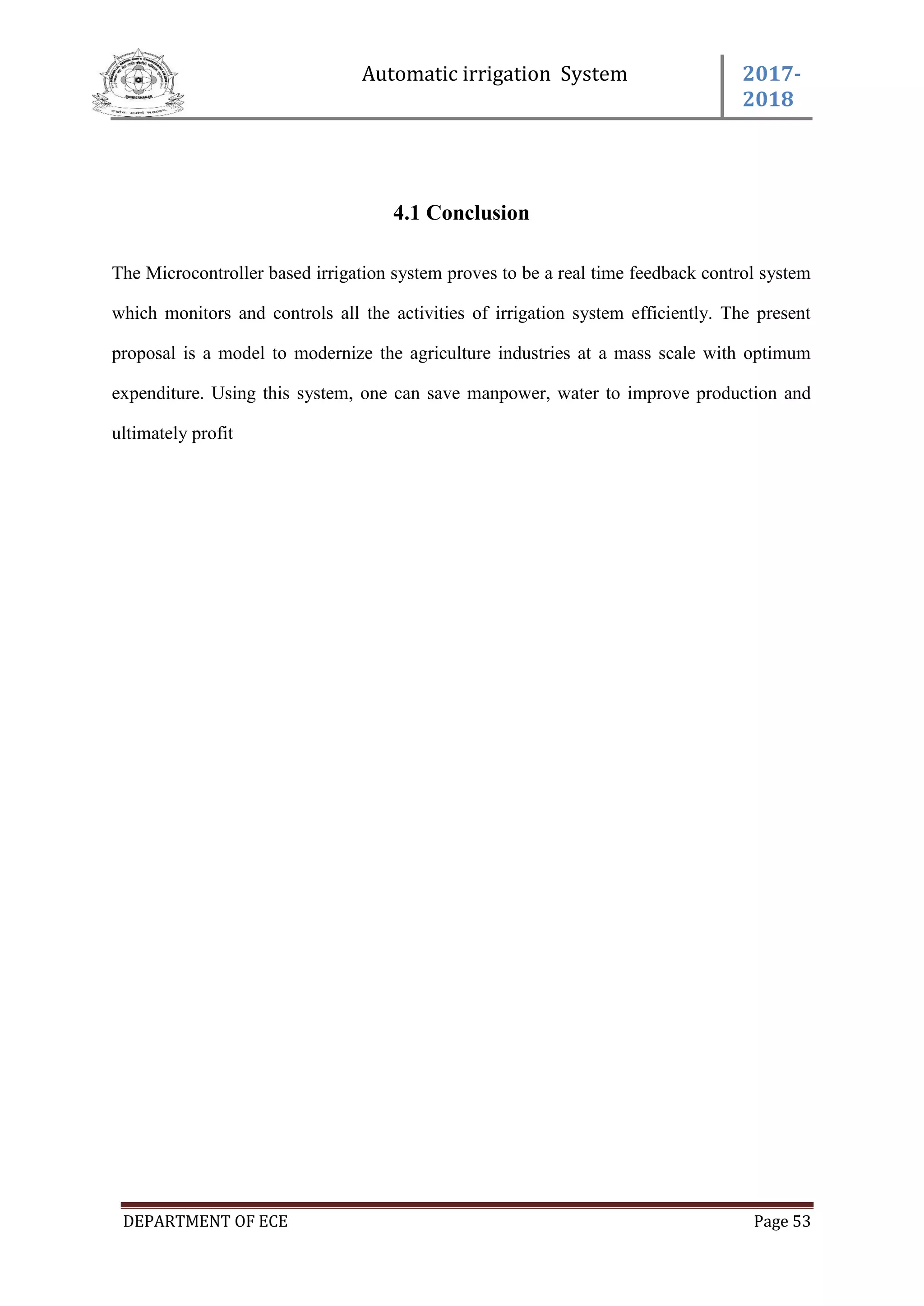 Automatic irrigation System 2017-
2018
DEPARTMENT OF ECE Page 53
4.1 Conclusion
The Microcontroller based irrigation system proves to be a real time feedback control system
which monitors and controls all the activities of irrigation system efficiently. The present
proposal is a model to modernize the agriculture industries at a mass scale with optimum
expenditure. Using this system, one can save manpower, water to improve production and
ultimately profit
 