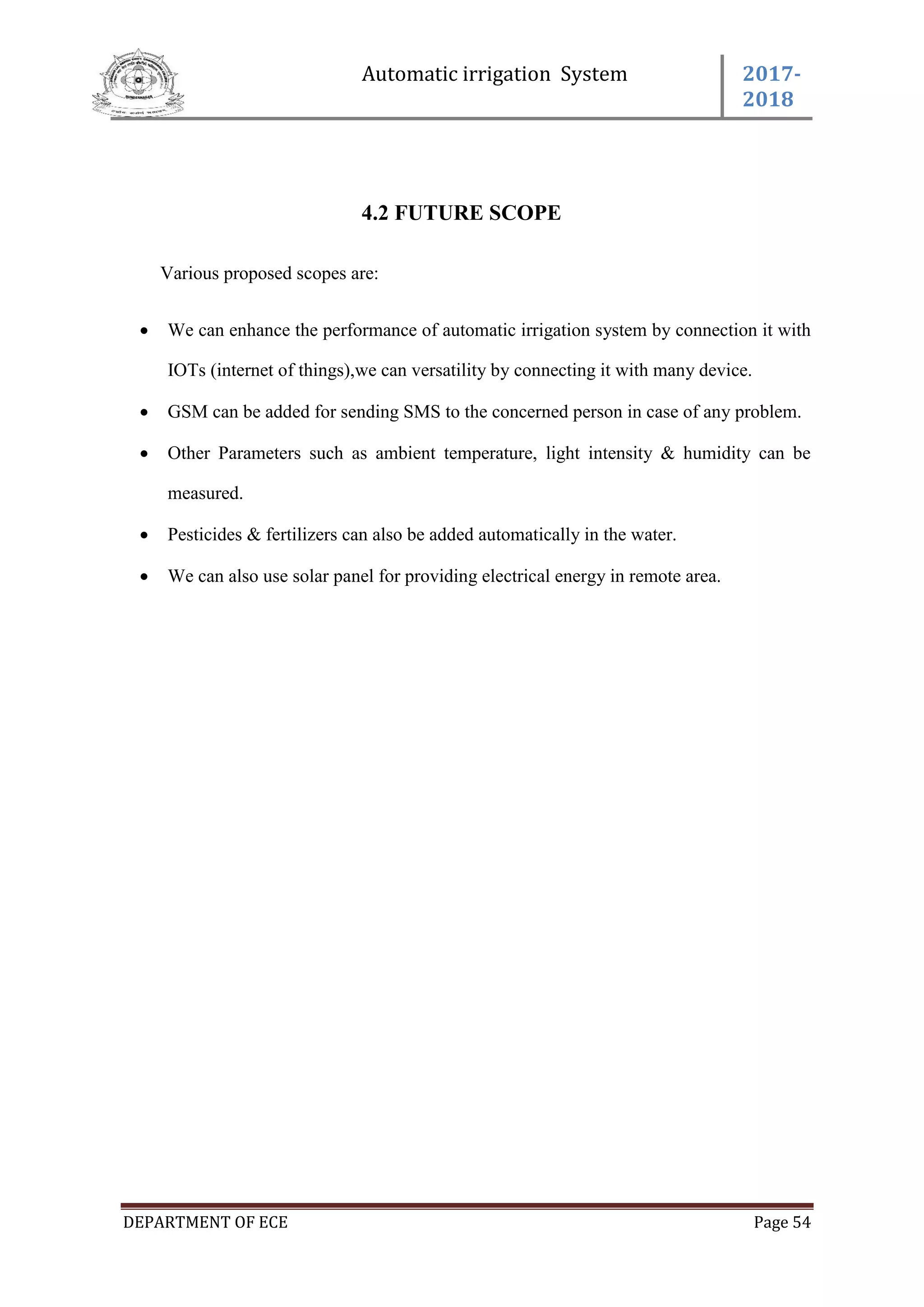 Automatic irrigation System 2017-
2018
DEPARTMENT OF ECE Page 54
4.2 FUTURE SCOPE
Various proposed scopes are:
 We can enhance the performance of automatic irrigation system by connection it with
IOTs (internet of things),we can versatility by connecting it with many device.
 GSM can be added for sending SMS to the concerned person in case of any problem.
 Other Parameters such as ambient temperature, light intensity & humidity can be
measured.
 Pesticides & fertilizers can also be added automatically in the water.
 We can also use solar panel for providing electrical energy in remote area.
 