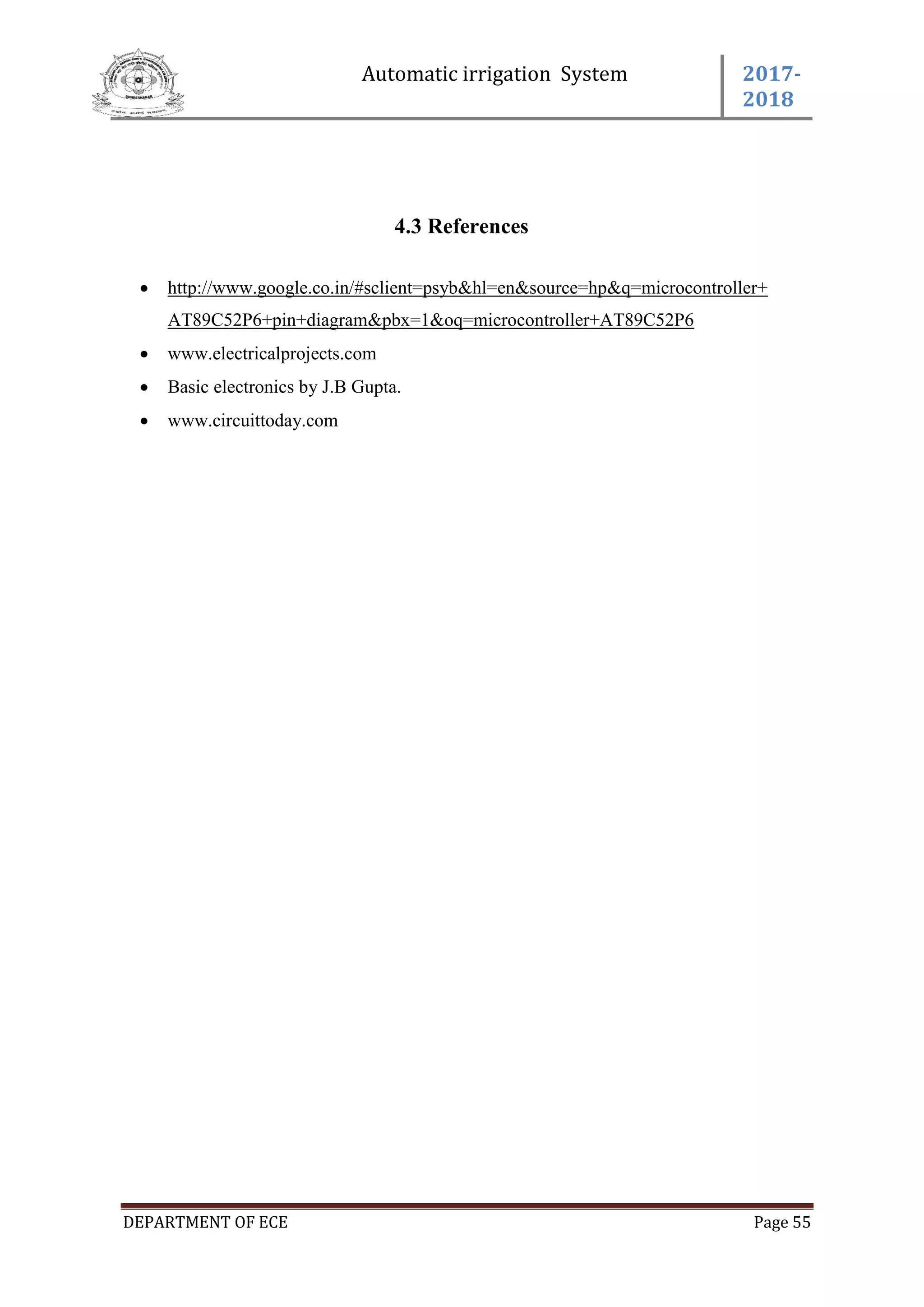 Automatic irrigation System 2017-
2018
DEPARTMENT OF ECE Page 55
4.3 References
 http://www.google.co.in/#sclient=psyb&hl=en&source=hp&q=microcontroller+
AT89C52P6+pin+diagram&pbx=1&oq=microcontroller+AT89C52P6
 www.electricalprojects.com
 Basic electronics by J.B Gupta.
 www.circuittoday.com
 