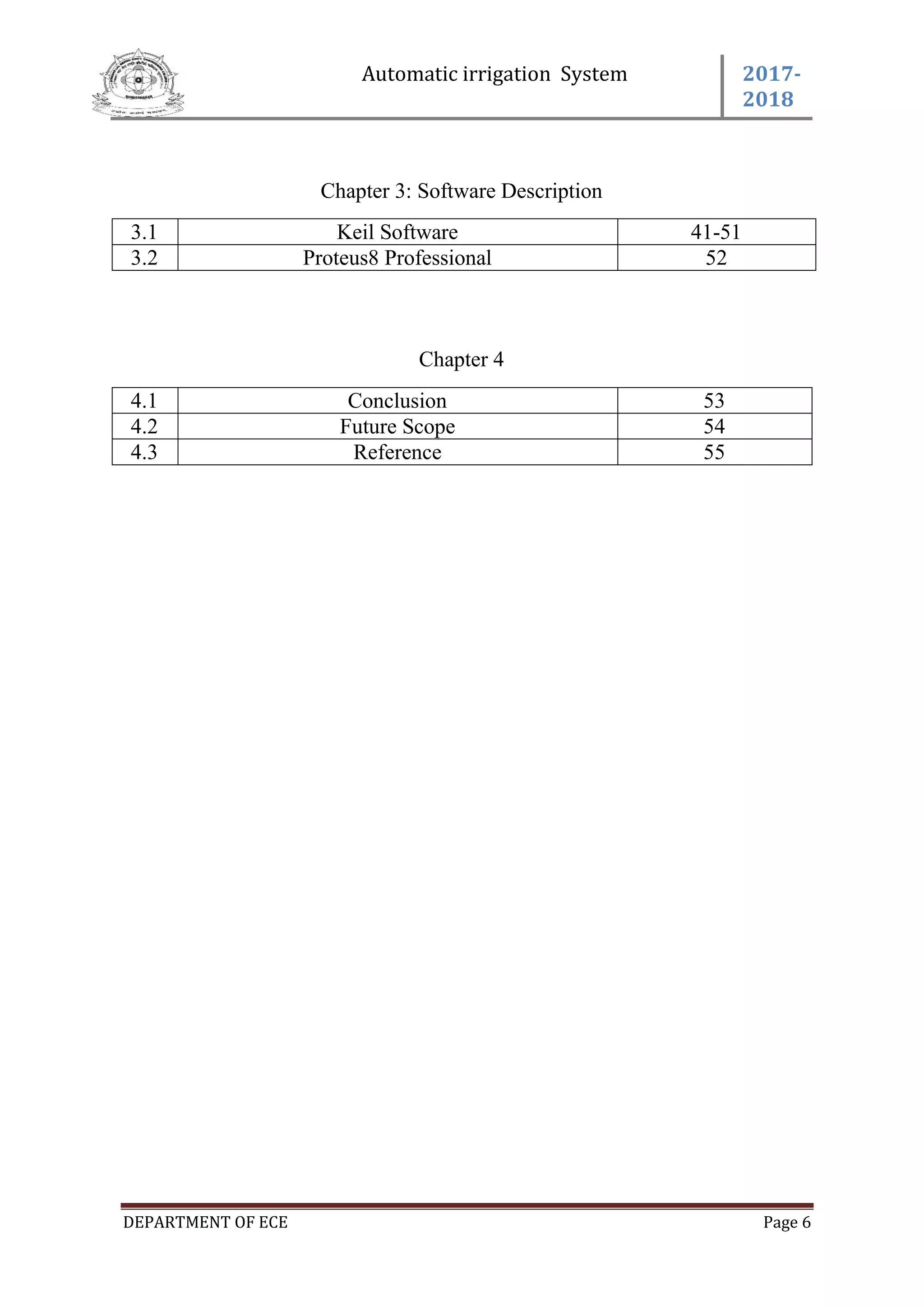 Automatic irrigation System 2017-
2018
DEPARTMENT OF ECE Page 6
Chapter 3: Software Description
3.1 Keil Software 41-51
3.2 Proteus8 Professional 52
Chapter 4
4.1 Conclusion 53
4.2 Future Scope 54
4.3 Reference 55
 