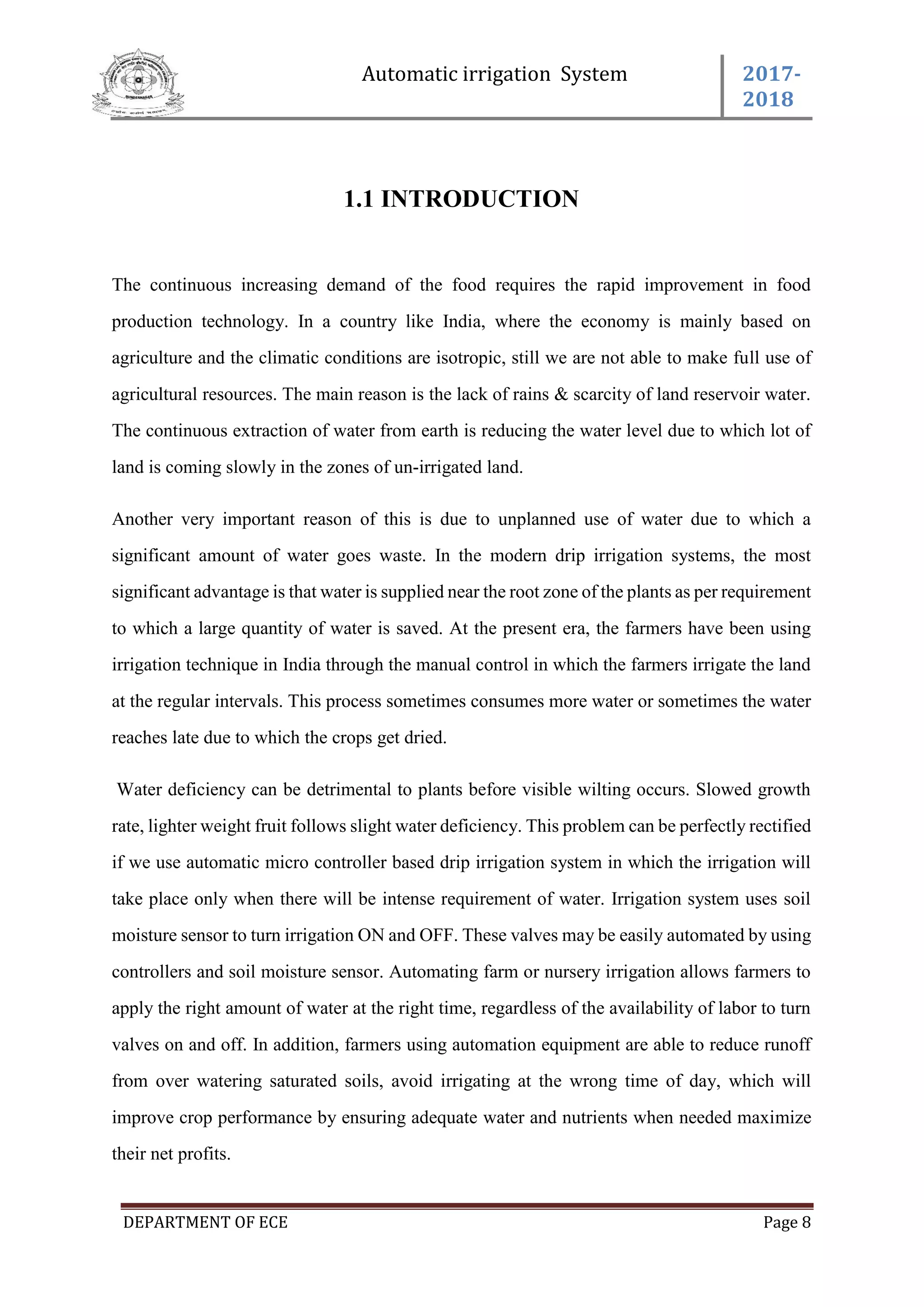 Automatic irrigation System 2017-
2018
DEPARTMENT OF ECE Page 8
1.1 INTRODUCTION
The continuous increasing demand of the food requires the rapid improvement in food
production technology. In a country like India, where the economy is mainly based on
agriculture and the climatic conditions are isotropic, still we are not able to make full use of
agricultural resources. The main reason is the lack of rains & scarcity of land reservoir water.
The continuous extraction of water from earth is reducing the water level due to which lot of
land is coming slowly in the zones of un-irrigated land.
Another very important reason of this is due to unplanned use of water due to which a
significant amount of water goes waste. In the modern drip irrigation systems, the most
significant advantage is that water is supplied near the root zone of the plants as per requirement
to which a large quantity of water is saved. At the present era, the farmers have been using
irrigation technique in India through the manual control in which the farmers irrigate the land
at the regular intervals. This process sometimes consumes more water or sometimes the water
reaches late due to which the crops get dried.
Water deficiency can be detrimental to plants before visible wilting occurs. Slowed growth
rate, lighter weight fruit follows slight water deficiency. This problem can be perfectly rectified
if we use automatic micro controller based drip irrigation system in which the irrigation will
take place only when there will be intense requirement of water. Irrigation system uses soil
moisture sensor to turn irrigation ON and OFF. These valves may be easily automated by using
controllers and soil moisture sensor. Automating farm or nursery irrigation allows farmers to
apply the right amount of water at the right time, regardless of the availability of labor to turn
valves on and off. In addition, farmers using automation equipment are able to reduce runoff
from over watering saturated soils, avoid irrigating at the wrong time of day, which will
improve crop performance by ensuring adequate water and nutrients when needed maximize
their net profits.
 