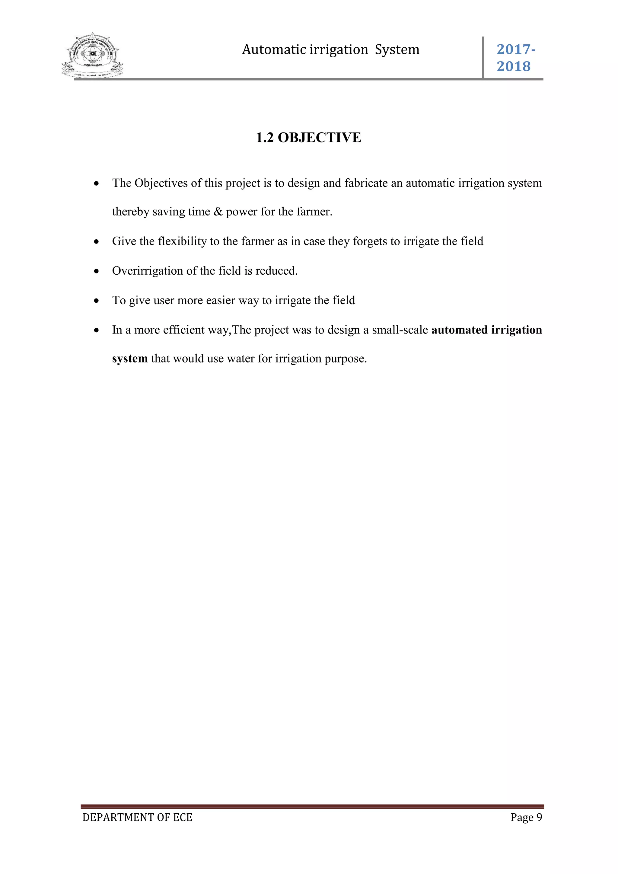 Automatic irrigation System 2017-
2018
DEPARTMENT OF ECE Page 9
1.2 OBJECTIVE
 The Objectives of this project is to design and fabricate an automatic irrigation system
thereby saving time & power for the farmer.
 Give the flexibility to the farmer as in case they forgets to irrigate the field
 Overirrigation of the field is reduced.
 To give user more easier way to irrigate the field
 In a more efficient way,The project was to design a small-scale automated irrigation
system that would use water for irrigation purpose.
 