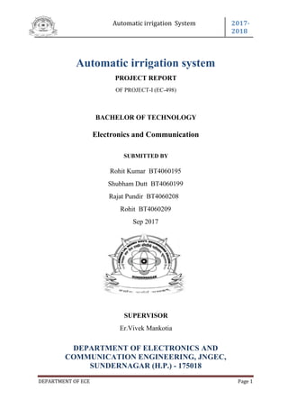 Automatic irrigation System 2017-
2018
DEPARTMENT OF ECE Page 1
Automatic irrigation system
PROJECT REPORT
OF PROJECT-I (EC-498)
BACHELOR OF TECHNOLOGY
Electronics and Communication
SUBMITTED BY
Rohit Kumar BT4060195
Shubham Dutt BT4060199
Rajat Pundir BT4060208
Rohit BT4060209
Sep 2017
SUPERVISOR
Er.Vivek Mankotia
DEPARTMENT OF ELECTRONICS AND
COMMUNICATION ENGINEERING, JNGEC,
SUNDERNAGAR (H.P.) - 175018
 