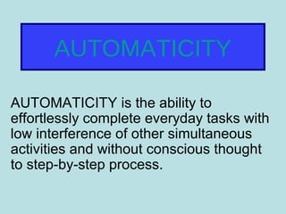 AUTOMATICITY
AUTOMATICITY is the ability to
effortlessly complete everyday tasks with
low interference of other simultaneous
activities and without conscious thought
to step-by-step process.
 