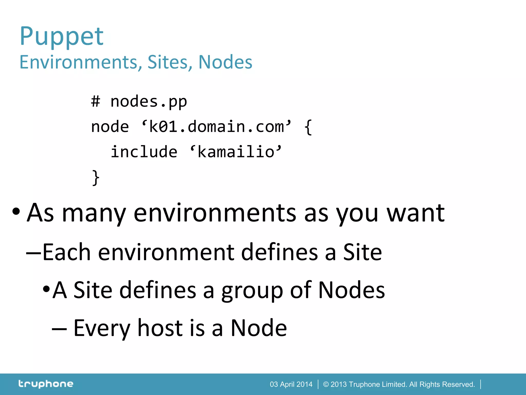 © 2013 Truphone Limited. All Rights Reserved.03 April 2014
# nodes.pp
node ‘k01.domain.com’ {
include ‘kamailio’
}
• As many environments as you want
–Each environment defines a Site
•A Site defines a group of Nodes
– Every host is a Node
Puppet
Environments, Sites, Nodes
 