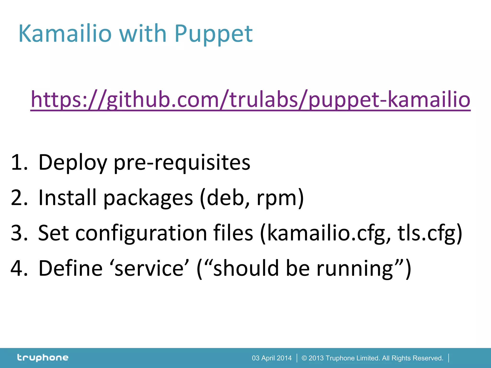 © 2013 Truphone Limited. All Rights Reserved.03 April 2014
https://github.com/trulabs/puppet-kamailio
1. Deploy pre-requisites
2. Install packages (deb, rpm)
3. Set configuration files (kamailio.cfg, tls.cfg)
4. Define ‘service’ (“should be running”)
Kamailio with Puppet
 