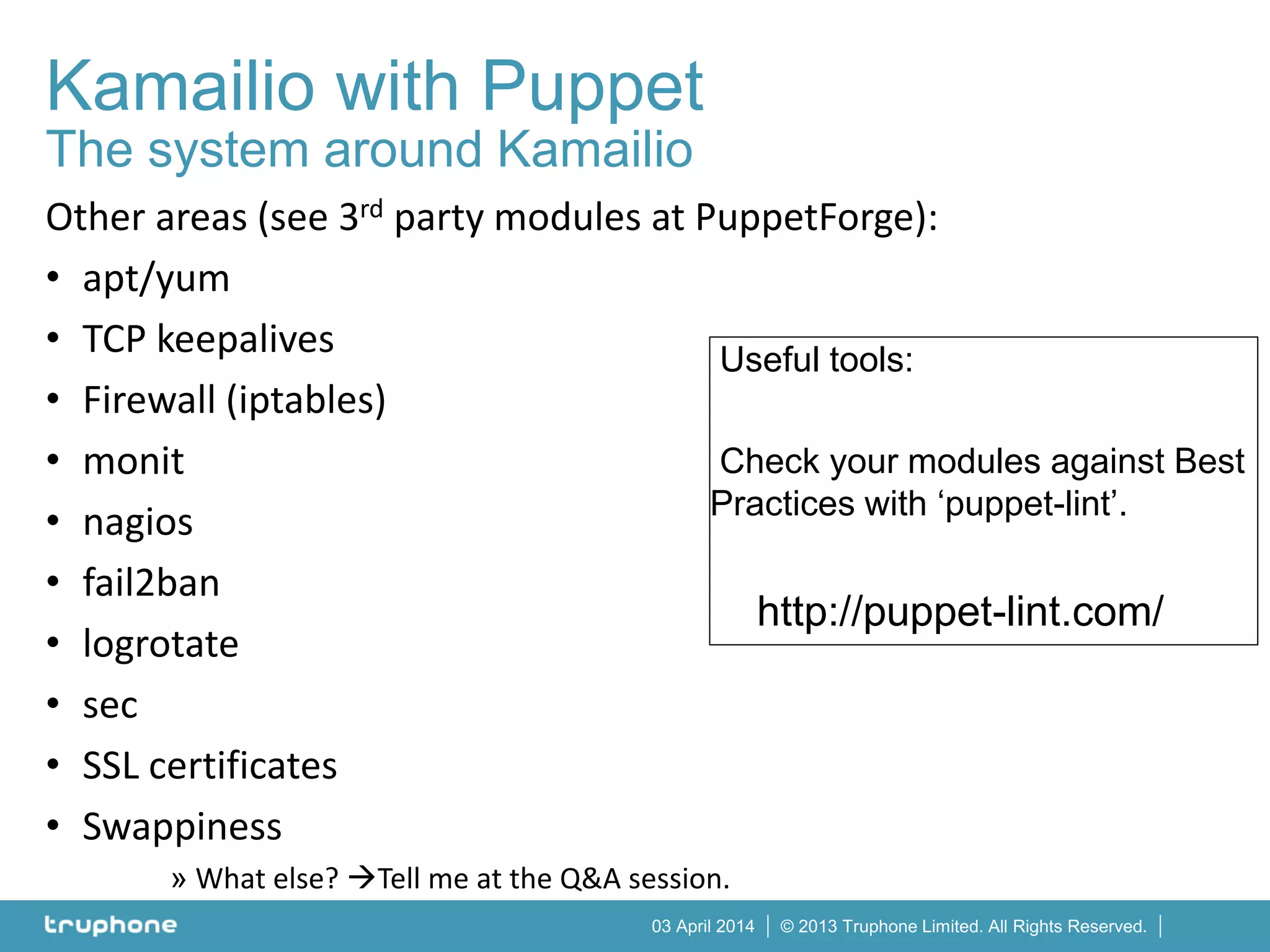 © 2013 Truphone Limited. All Rights Reserved.03 April 2014
Kamailio with Puppet
The system around Kamailio
Other areas (see 3rd party modules at PuppetForge):
• apt/yum
• TCP keepalives
• Firewall (iptables)
• monit
• nagios
• fail2ban
• logrotate
• sec
• SSL certificates
• Swappiness
» What else? Tell me at the Q&A session.
Useful tools:
Check your modules against Best
Practices with ‘puppet-lint’.
http://puppet-lint.com/
 