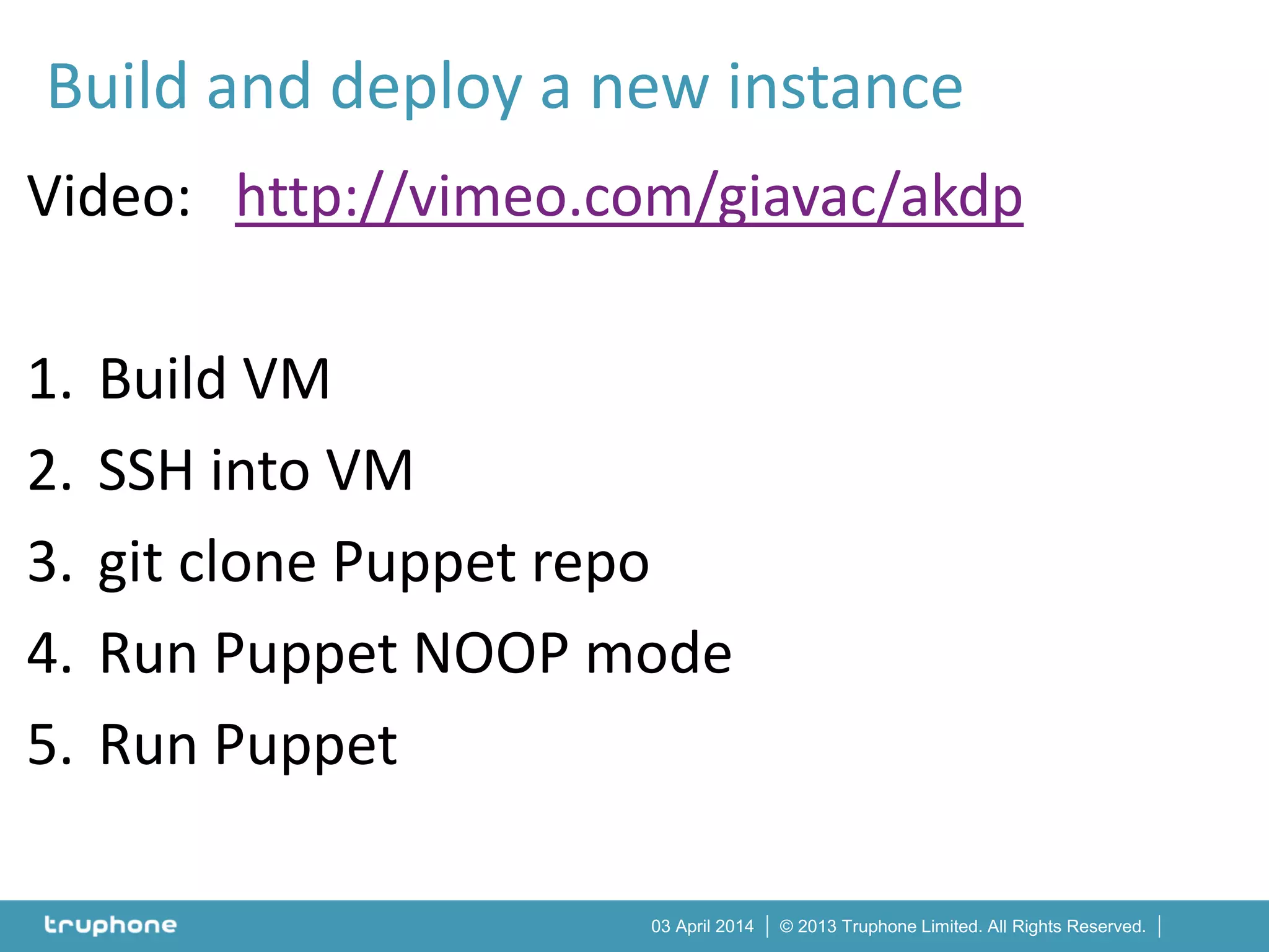 © 2013 Truphone Limited. All Rights Reserved.03 April 2014
Video: http://vimeo.com/giavac/akdp
1. Build VM
2. SSH into VM
3. git clone Puppet repo
4. Run Puppet NOOP mode
5. Run Puppet
Build and deploy a new instance
 