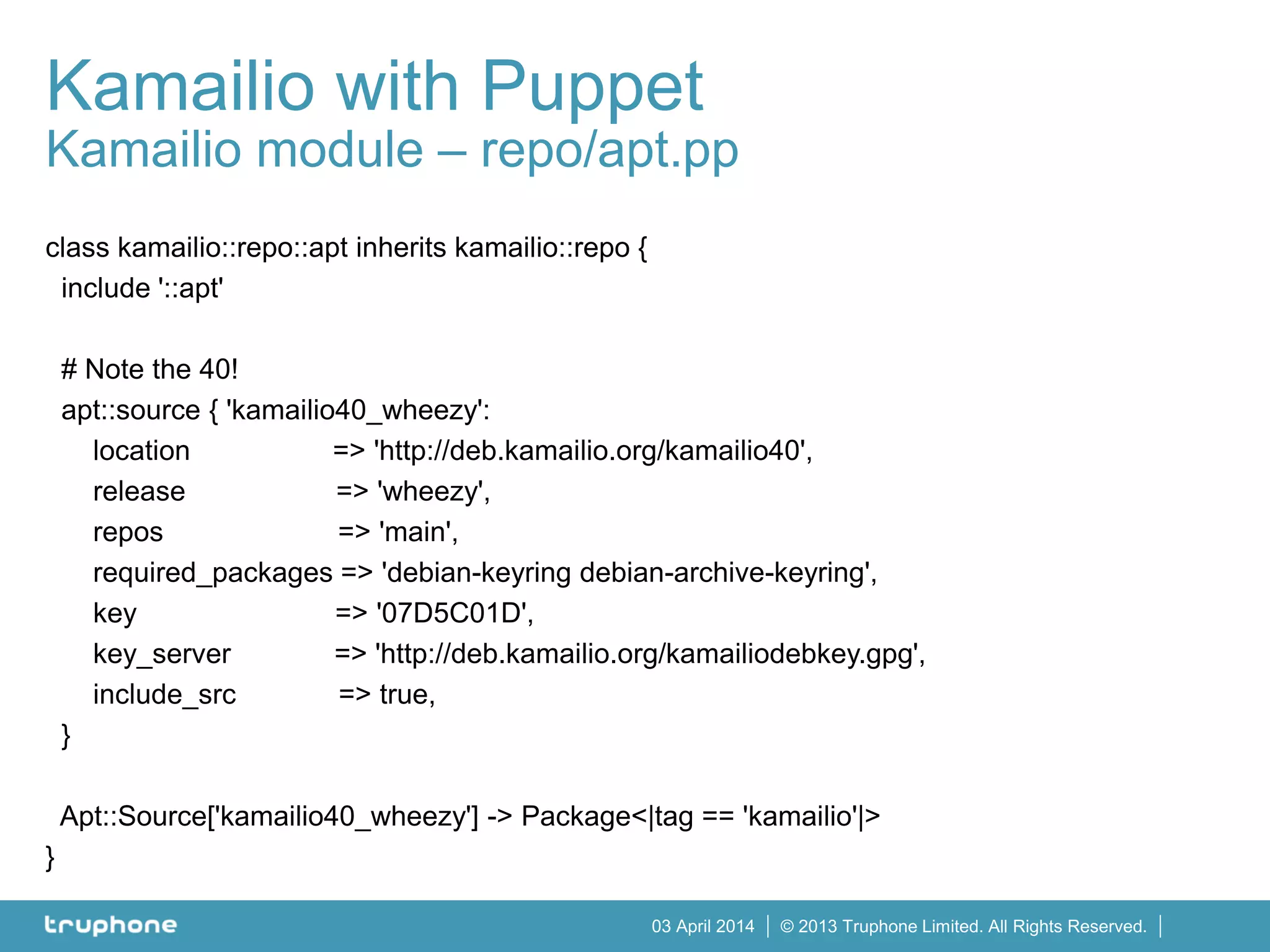 © 2013 Truphone Limited. All Rights Reserved.03 April 2014
Kamailio with Puppet
Kamailio module – repo/apt.pp
class kamailio::repo::apt inherits kamailio::repo {
include '::apt'
# Note the 40!
apt::source { 'kamailio40_wheezy':
location => 'http://deb.kamailio.org/kamailio40',
release => 'wheezy',
repos => 'main',
required_packages => 'debian-keyring debian-archive-keyring',
key => '07D5C01D',
key_server => 'http://deb.kamailio.org/kamailiodebkey.gpg',
include_src => true,
}
Apt::Source['kamailio40_wheezy'] -> Package<|tag == 'kamailio'|>
}
 