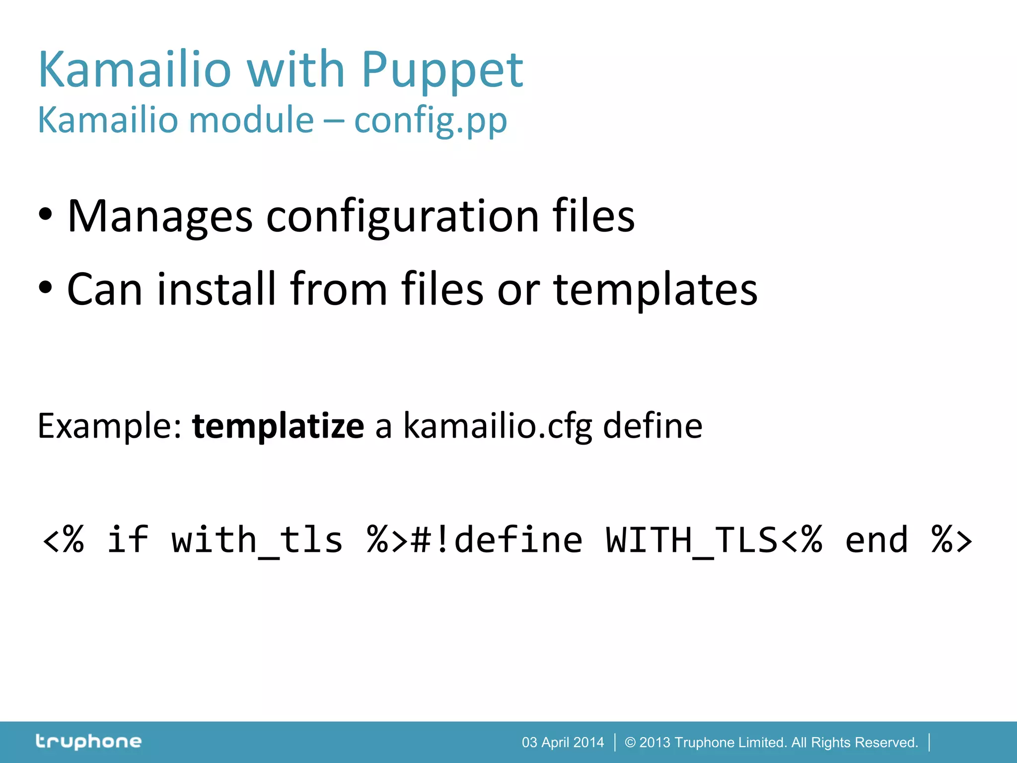 © 2013 Truphone Limited. All Rights Reserved.03 April 2014
Kamailio with Puppet
Kamailio module – config.pp
• Manages configuration files
• Can install from files or templates
Example: templatize a kamailio.cfg define
<% if with_tls %>#!define WITH_TLS<% end %>
 