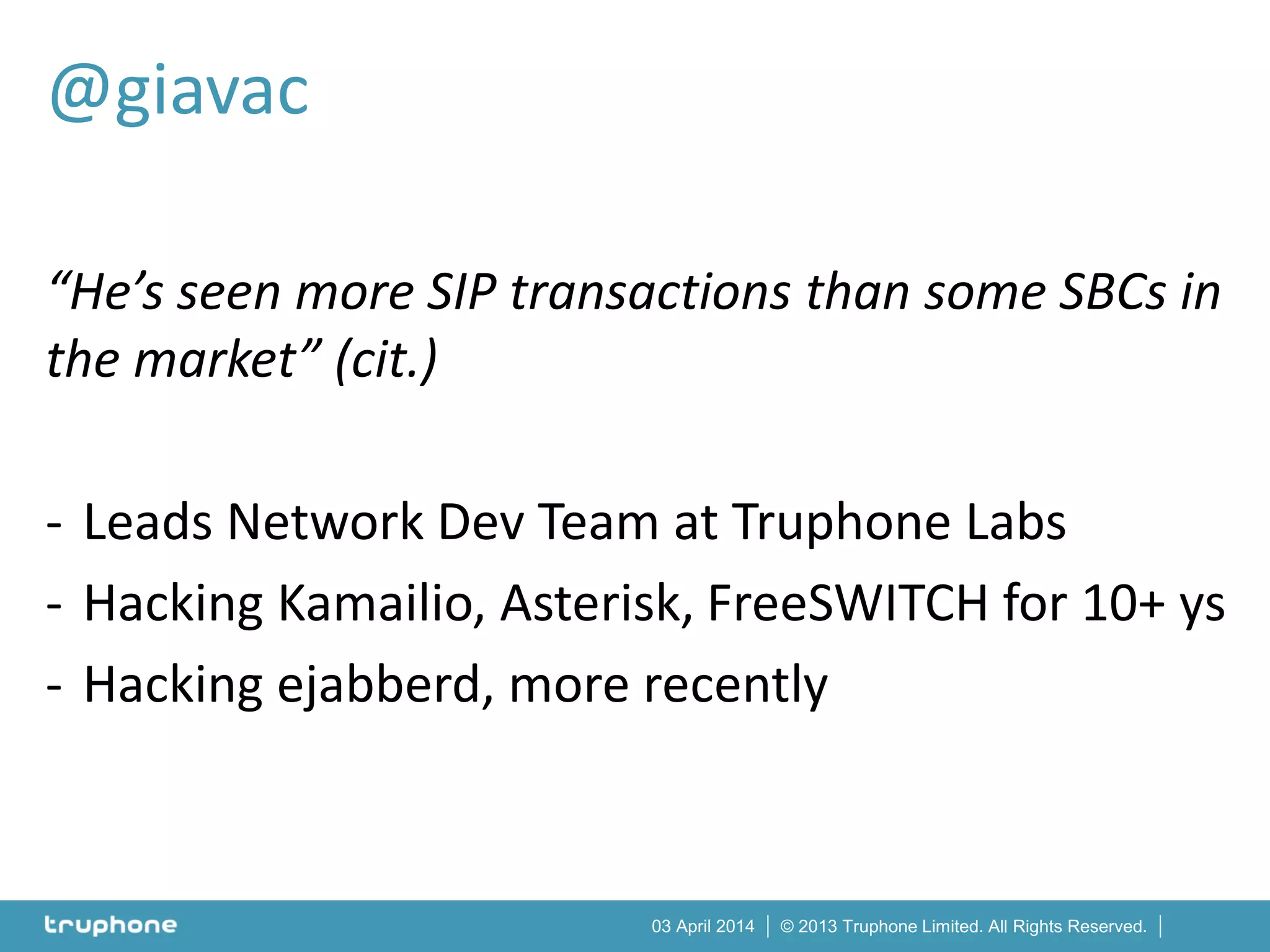 © 2013 Truphone Limited. All Rights Reserved.03 April 2014
“He’s seen more SIP transactions than some SBCs in
the market” (cit.)
- Leads Network Dev Team at Truphone Labs
- Hacking Kamailio, Asterisk, FreeSWITCH for 10+ ys
- Hacking ejabberd, more recently
@giavac
 