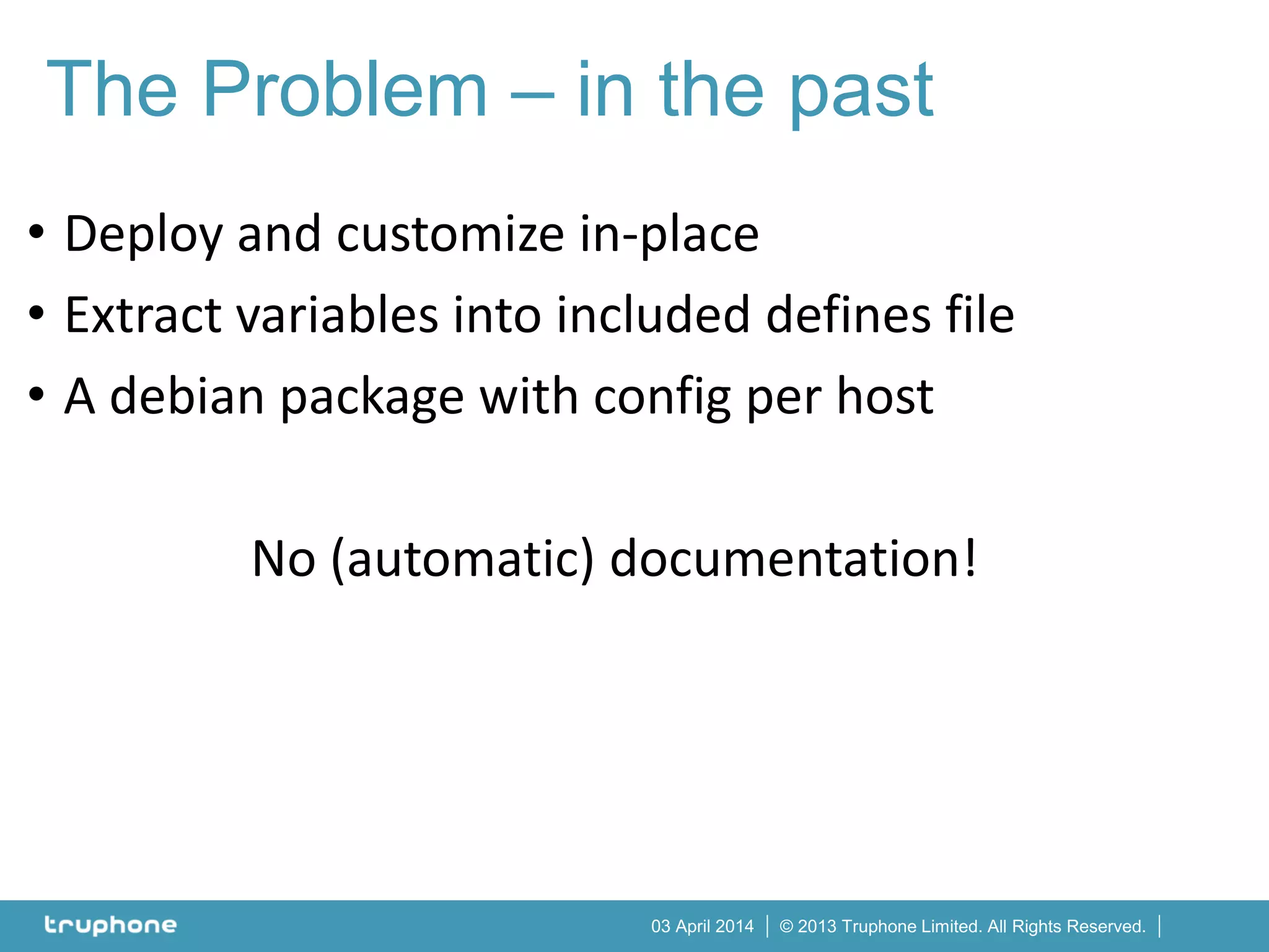 © 2013 Truphone Limited. All Rights Reserved.03 April 2014
• Deploy and customize in-place
• Extract variables into included defines file
• A debian package with config per host
No (automatic) documentation!
The Problem – in the past
 