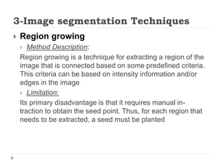 3-Image segmentation Techniques
 Region growing
 Method Description:
Region growing is a technique for extracting a region of the
image that is connected based on some predefined criteria.
This criteria can be based on intensity information and/or
edges in the image
 Limitation:
Its primary disadvantage is that it requires manual in-
traction to obtain the seed point. Thus, for each region that
needs to be extracted, a seed must be planted
 